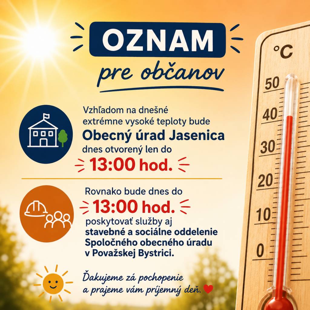 Vzhľadom na dnešné extrémne vysoké teploty bude Obecný úrad Jasenica dnes otvorený len do 13:00 hod.  Rovnako bude dnes do 13:00 hod. poskytovať služby aj stavebné a sociálne oddelenie Spoločného obecného úradu v Považskej Bystrici.  Ďakujeme za pochopenie a prajeme vám príjemný deň.