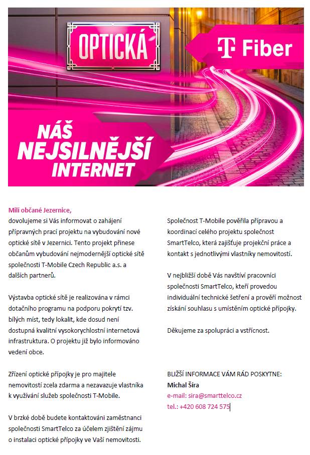 Milí občané Jezernice,  dovolujeme si Vás informovat o zahájení přípravných prací projektu na vybudování nové optické sítě v Jezernici. Tento projekt přinese občanům vybudování nejmodernější optické sítě společnosti T-Mobile Czech Republic a.s. a dalších partnerů.  Více v letáku.