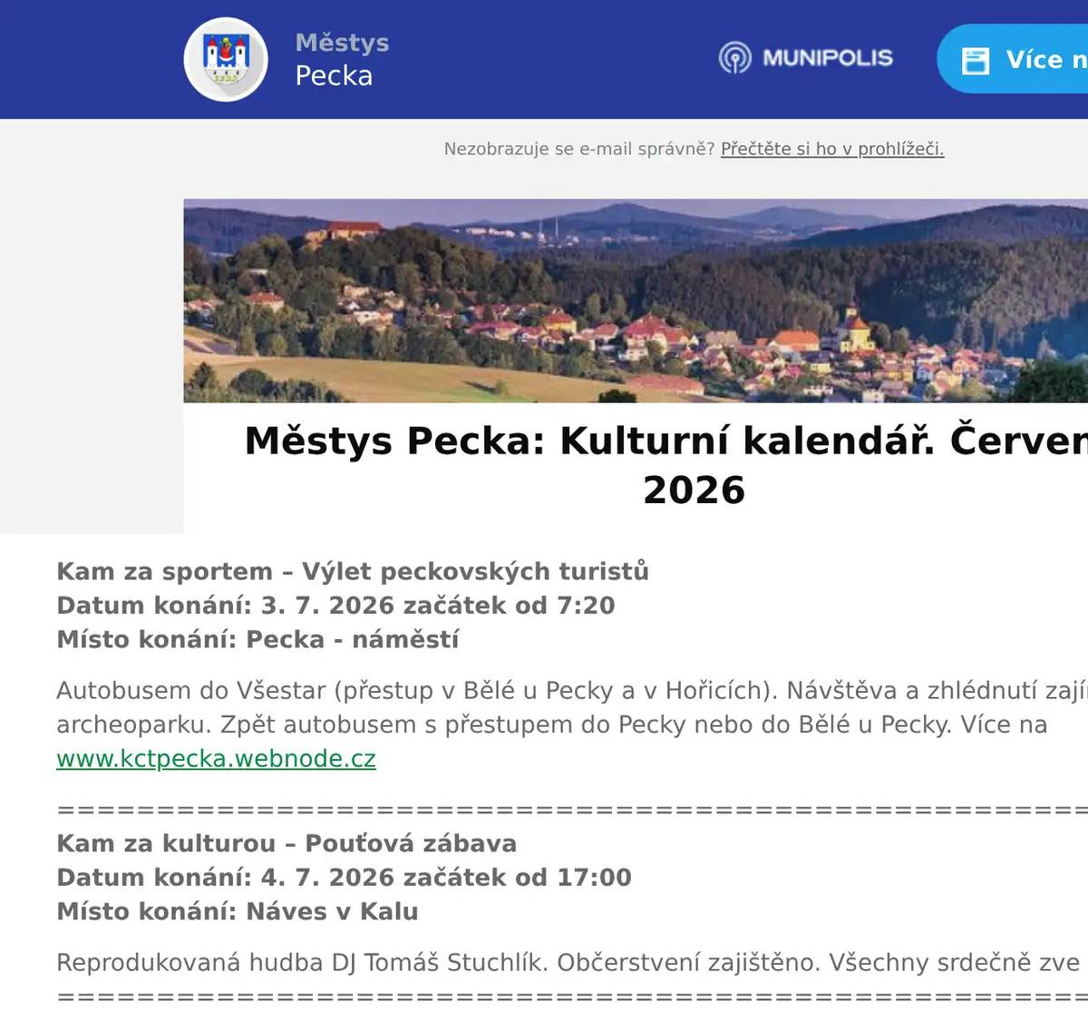 Kam za sportem – Výlet peckovských turistůDatum konání: 3. 7. 2026 začátek od 7:20Místo konání: Pecka - náměstí Autobusem do Všestar (přestup v Bělé u Pecky a v Hořicích). Návštěva a zhlédnutí zajímavého pravěkého archeoparku. Zpět autobusem s přestupem do Pecky nebo do Bělé u Pecky. Více na www.kctpecka.webnode.cz ================================================================Kam za kulturou – Pouťová zábavaDatum konání: 4. 7. 2026 začátek od 17:00Místo konání: Náves v Kalu Reprodukovaná hudba DJ Tomáš Stuchlík. Občerstvení zajištěno. Všechny srdečně zve SDH Kal.================================================================ Kam za kulturou – Sinister na hradě PeckaDatum konání: 4. – 11. 7. 2026 Místo konání: Hrad Pecka Šermířská vystoupení, tance a jiné nepravosti v podání SHŠ Sinister. V sobotu 11. 7. od 22:00 hodin tradiční Ohňová show. Více na www.hradpecka.cz================================================================ Kam za sportem – Cyrilometodějský turnaj  Datum konání: 5. 7. 2026 začátek od 9:00Místo konání: Koupaliště a kemp Pecka Prestižní volejbalový turnaj smíšených družstev o spoustu hodnotných cen. Více na www.kemppecka.cz ============================================================== Kam za sportem – Turnaj v plážovém volejbale  Datum konání: 11. 7. 2026 začátek od 9:00Místo konání: Koupaliště a kemp Pecka Tradiční turnaj v plážovém volejbale. Více na www.kemppecka.cz================================================================ Kam za kulturou – Kino na kolečkáchDatum konání: 16. 7. 2026 Místo konání: Hrad Pecka Letní filmové promítání na nádvoří hradu Pecka. Více na www.hradpecka.cz ================================================================ Kam za kulturou – Rockový večer  Datum konání: 18. 7. 2026 začátek od 18:00Místo konání: Koupaliště a kemp Pecka Po roční pauze se k nám vrací legendární kapela Prague Queen v čele s Michalem Skořepou a Panem Lynxem! Aby na rockový večer nebyli úplně sami, přivzali jsme ještě revival ACbleskDC! Vstupné v předprodeji 250,- Kč, na místě 300,- Kč.================================================================ Kam za kulturou – Kryštof Harant aneb Putování do Svaté zeměDatum konání: 21. 7. 2026 začátek od 19:21Místo konání: Hrad Pecka Hudební cesta po stopách českého renesančního humanisty. Výjimečný koncert na hradě Pecka. Více na www.hradpecka.cz ================================================================ Kam za kulturou – Country Festival Pecka Datum konání: 24. 7. – 25. 7. 2026 Místo konání: Koupaliště a kemp Pecka XII. ročník. Skvělá atmosféra, našlapaný program a výborné občerstvení. Program: Tomáš Linka, Michal Horák, Michal Tučný revival, Věra Martinová, Vojta Nedvěd, Lokálka, Olympic revival, a další. Vstupné v předprodeji na víkend 799,-+ Kč.================================================================ Kam za kulturou – Cestovatelská pocta Kryštofu HarantoviDatum konání: 25. 7. 2026 začátek od 16:21Místo konání: Hrad Pecka Dobrodružné cestovatelské přednášky na hradě Pecka. Více na www.hradpecka.cz ================================================================ Kam za kulturou – Podkrkonošské hudební létoDatum konání: 26. 7. 2026 začátek od 16:21Místo konání: Hrad Pecka Zazní známé moravské písně. Cimbálová muzika (Anna Habancová - cimbál, Alois Zatloukal - housle, Tomáš Janoška - viola, Jakub Nožička - kontrabas). Více na www.hradpecka.cz ================================================================      Změna programu vyhrazena. Pro návrhy, náměty, připomínky aj. pište na adresu: knihovna.pecka@seznam.cz