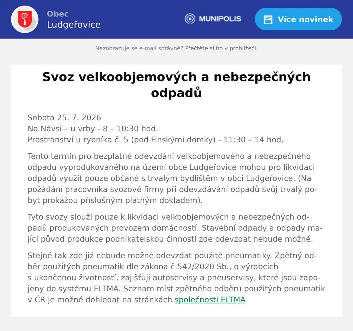 Sobota 25. 7. 2026Na Návsi – u vrby - 8 – 10:30 hod.Prostranství u rybníka č. 5 (pod Finskými domky) - 11:30 – 14 hod. Tento termín pro bezplatné odevzdání velkoobjemového a nebezpečného odpadu vyprodukovaného na území obce Ludgeřovice mohou pro likvidaci odpadů využít pouze občané s trvalým bydlištěm v obci Ludgeřovice. (Na požádání pracovníka svozové firmy při odevzdávání odpadů svůj trvalý pobyt prokážou příslušným platným dokladem). Tyto svozy slouží pouze k likvidaci velkoobjemových a nebezpečných odpadů produkovaných provozem domácností. Stavební odpady a odpady mající původ produkce podnikatelskou činností zde odevzdat nebude možné. Stejně tak zde již nebude možné odevzdat použité pneumatiky. Zpětný odběr použitých pneumatik dle zákona č.542/2020 Sb., o výrobcích s ukončenou životností, zajišťují autoservisy a pneuservisy, které jsou zapojeny do systému ELTMA. Seznam míst zpětného odběru použitých pneumatik v ČR je možné dohledat na stránkách společnosti ELTMA