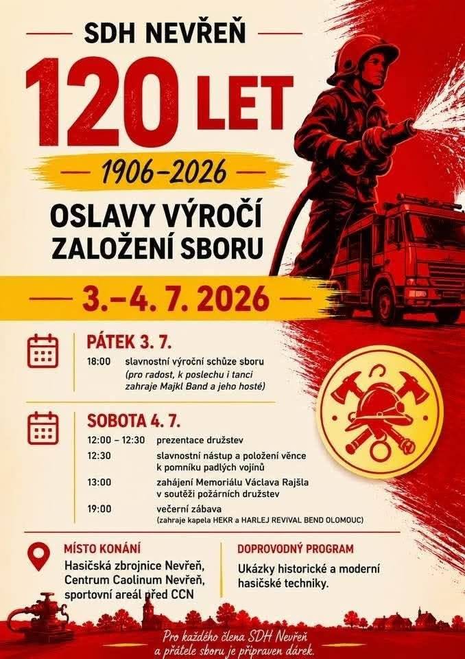 Vážení spoluobčané, milí návštěvníci, srdečně Vás zveme na oslavy 120. výročí založení Sboru dobrovolných hasičů Nevřeň, které se uskuteční ve dnech 3.–4. července 2026. Toto významné jubileum je nejen oslavou dlouhé historie našeho sboru, ale také poděkováním všem, kteří se po celé generace podíleli na ochraně životů, majetku i rozvoji společenského života v naší obci. Připraven je pestrý program pro všechny generace. V pátek od 18 hodin proběhne slavnostní výroční schůze zakončená hudebním vystoupením. Sobotní program zahájí ve 12:30 slavnostní nástup a pietní akt u pomníku padlých na návsi. Memoriál Václava Rajšla v soutěži požárních družstev pak slibuje přehlídku požárních útoků doplněnou odpoledním doprovodným programem a večerní venkovní zábavu s živou hudbou. Po celé odpoledne se můžete těšit na: - ukázky zásahu a slaňování profesionálních hasičů, - výstavu historické i moderní hasičské techniky, - malování na obličej pro děti, - skákací hrad a další atrakce pro nejmenší. Občerstvení bude zajištěno a věříme, že si každý najde něco, co ho zaujme. Přijďte společně s námi oslavit 120 let tradice, obětavosti a služby veřejnosti, zavzpomínat na historii našeho sboru a strávit příjemný den v přítomnosti nevřeňských hasičů.