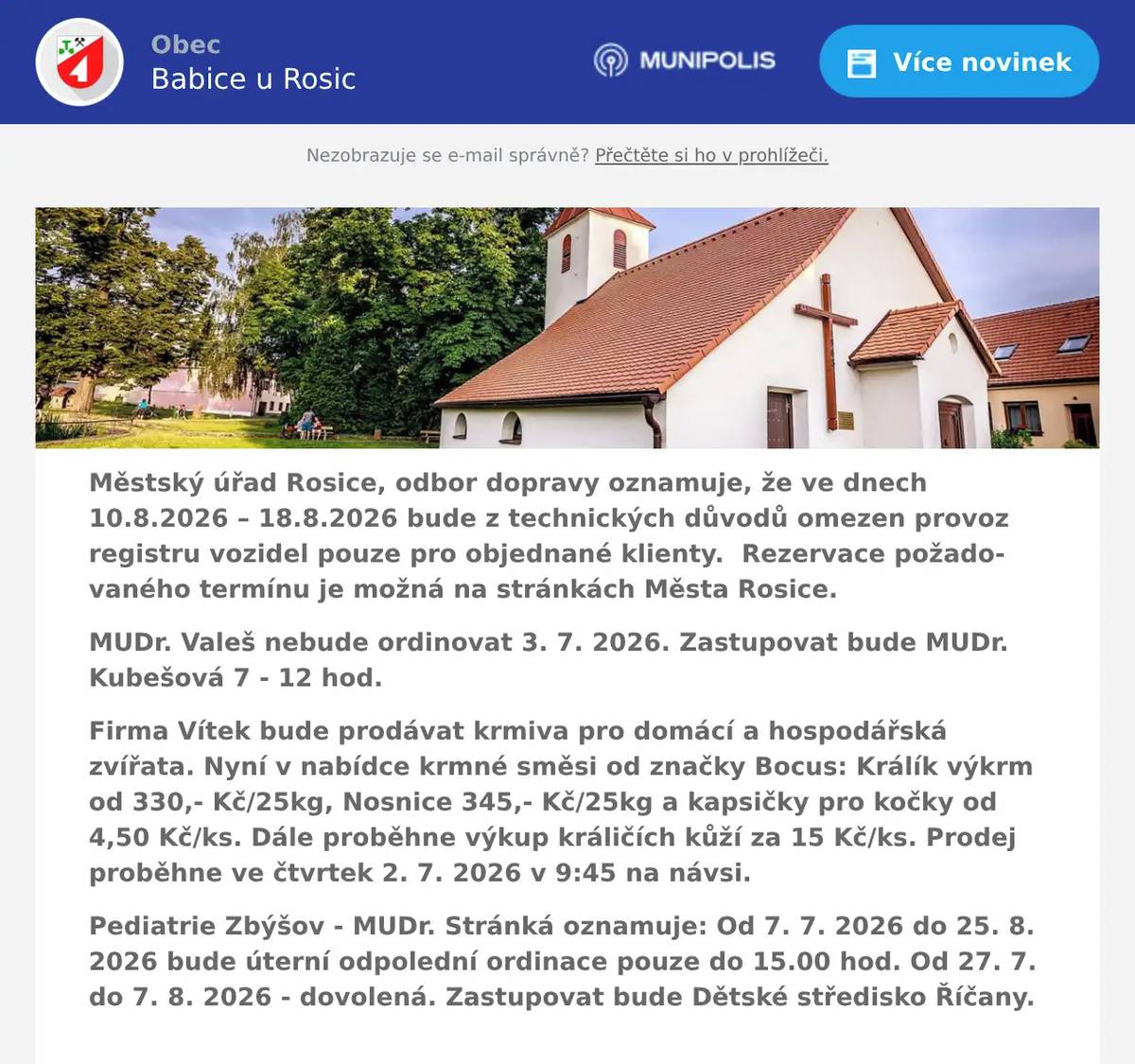 Městský úřad Rosice, odbor dopravy oznamuje, že ve dnech 10.8.2026 – 18.8.2026 bude z technických důvodů omezen provoz registru vozidel pouze pro objednané klienty.  Rezervace požadovaného termínu je možná na stránkách Města Rosice. MUDr. Valeš nebude ordinovat 3. 7. 2026. Zastupovat bude MUDr. Kubešová 7 - 12 hod. Firma Vítek bude prodávat krmiva pro domácí a hospodářská zvířata. Nyní v nabídce krmné směsi od značky Bocus: Králík výkrm od 330,- Kč/25kg, Nosnice 345,- Kč/25kg a kapsičky pro kočky od 4,50 Kč/ks. Dále proběhne výkup králičích kůží za 15 Kč/ks. Prodej proběhne ve čtvrtek 2. 7. 2026 v 9:45 na návsi. Pediatrie Zbýšov - MUDr. Stránká oznamuje: Od 7. 7. 2026 do 25. 8. 2026 bude úterní odpolední ordinace pouze do 15.00 hod. Od 27. 7. do 7. 8. 2026 - dovolená. Zastupovat bude Dětské středisko Říčany. 