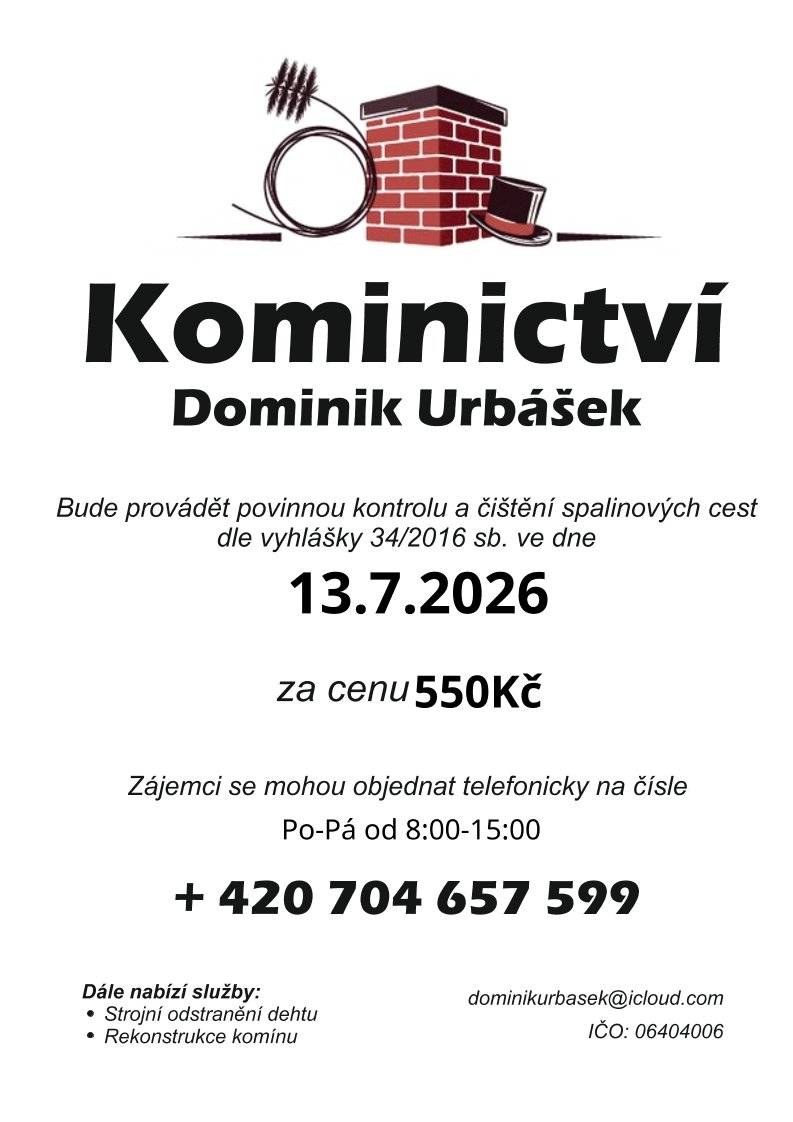 Oznamujeme občanům, že v naší obci bude v pondělí 13. července 2026 pan Dominik Urbášek provádět povinnou kontrolu a čištění spalinových cest dle vyhlášky č. 34/2016 Sb.   Cena za službu: 550 Kč   Termín: 13. 7. 2026   📞 Jak se objednat? Zájemci se mohou objednávat telefonicky na čísle: 👉 +420 704 657 599 (volat prosím v pracovní dny Po–Pá od 8:00 do 15:00). 🛠️ Další nabízené služby:   Strojní odstranění dehtu   Rekonstrukce komínů   Kontakt na kominíka: dominikurbasek@icloud.com (IČO: 06404006).