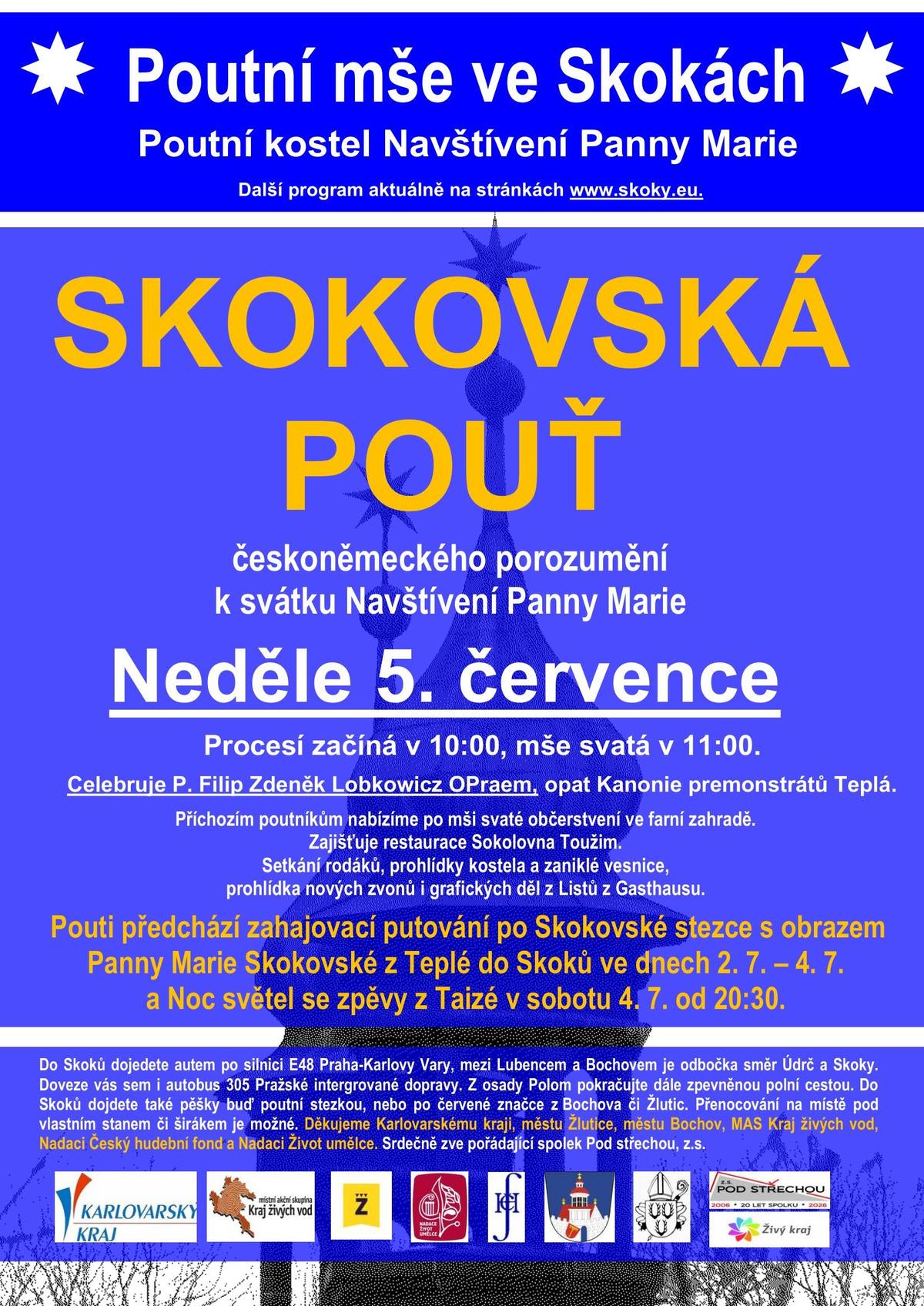 Hlavní pouť ve Skokách připadá vždy na první červencovou neděli, letos tedy proběhne v neděli 5. července. V dřívějších dobách se v tento den slavilo Navštívení Panny Marie, což je i zasvěcení skokovského poutního kostela. Nově je tato pouť zároveň poutí českoněmeckého porozumění. Poutní slavnost začne procesím v 10:00, českoněmecká mše svatá následuje v 11:00. Celebruje P. Filip Zdeněk Lobkowicz OPraem, opat Kanonie premonstrátů Teplá. Po té nabízíme příchozím poutníkům občerstvení ve farní zahradě, které pro nás zajišťuje restaurace Sokolovna Toužim. Bude možné si prohlédnout kostel, zaniklou vesnici, nové zvony a grafická díla účastníků projektu Listy z Gasthausu.