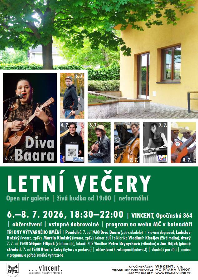Pondělí 6. 7., úterý 7. 7. a středa 8. 7., vždy od 18:30 do 22 hodin. Tři letní večery plné umění, hudby, povídání a dobrého jídla a pití. Komunitní centrum VINCENT. Open air galerie a hudební vstupy od 19 hodin. Vystavující: Kateřina Futerová (olejomalba) | Petr Etler (olejomalba a akvarel) | Art by Elu (olejomalba) | Monika Brchelová (malba akrylem) | Anastasia Budan (kresby, malby) | Věra Pražáková (drhané umění) | Mária Smoljaková (olejomalba, různé techniky) | Ivana Arencibia Dokoupilová (promítané fotografie) | Tomislav Šula (fotografie)| Ludmila Obručová a její třída ZUŠ VinoHra (keramika) | Michal Jenlínek (obrazy) | Petr Kudrnáč (projekce fotografií z cest) | 1. ČKFA Nekázanka (několik členů fotoklubu – fotografie) | Jana Česáková Hyklová (foto, akt – promítání) | Jonáš Kilinger (kovové objekty) | Petronila Ševčíková (poezie) a další umělci z vašich řad. Pondělí Pondělí 6. 7. se o doprovodný program hudebně postará DIVA BAARA (Diva Baara je umělecké alter ego energické zpěvačky a textařky Báry Vaculíkové. Ve svém sólovém projektu propojuje noblesu soul jazzové divy s osobitým písničkářstvím a prvky elektroswingu. Baara zároveň řadu let působí ve vokální skupině Yellow Sisters, projektu Mateřská.com a občas vystupuje po boku své maminky zpěvačky Petry Černocké.) Dále vystoupí pánové (SUNBEAM) Ladislav Hráský a Martin Kludský s kytarami a zpěvem. Úterý Úterý 7. 7. se můžete těšit na violoncellistu Štěpána Filípka s klasickým i moderním repertoárem. A dále na lektory ZUŠ Vinohra Petru Brynychovou (vibrafon + flétna) a Jana Hájka (klavír) s repertoárem spíše historizujícím. Dominik Obruča (absurdní drama 20:40) Středa Středu 8. 7. zakončíme velkým KUBÁNSKÝM FINÁLE, kluci z Kuby (i z Vinoře) zahrají i navaří speciality! Kytary, rumbakoule a zpěv! | MÍCHANÉ DRINKY | platba pouze v hotovosti | změna v programu vyhrazena.
