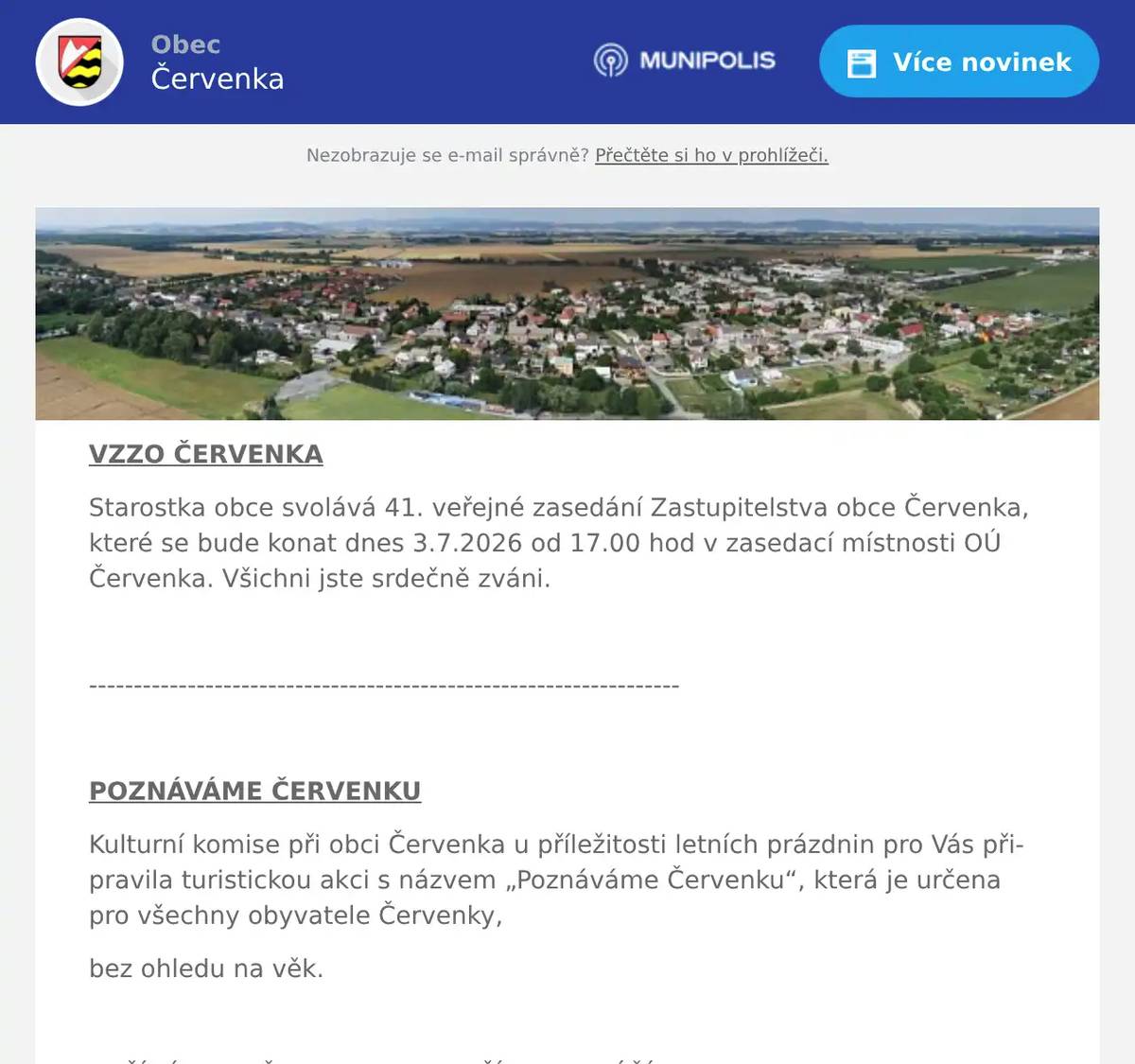 VZZO ČERVENKA Starostka obce svolává 41. veřejné zasedání Zastupitelstva obce Červenka, které se bude konat dnes 3.7.2026 od 17.00 hod v zasedací místnosti OÚ Červenka. Všichni jste srdečně zváni.  ------------------------------------------------------------------  POZNÁVÁME ČERVENKU Kulturní komise při obci Červenka u příležitosti letních prázdnin pro Vás připravila turistickou akci s názvem „Poznáváme Červenku“, která je určena pro všechny obyvatele Červenky, bez ohledu na věk.  ZAČÍNÁME 6. ČERVENCE A KONČÍME 14. ZÁŘÍ 2026. Na obci si vyzvedněte „TABULKU MÍST“, do které budete zaznamenávat JMÉNA MÍST + odpovědi, která jsme pro Vás našli, vybrali a označili. Každé pondělí bude na jednom místě na Července vyvěšen leták se zajímavými informacemi o daném místě. Celkem bude připraveno 10 zajímavých míst, na kterých jsou informace o tomto místě i s QR kódem odkazujícím na následující místo. Seznam míst, která jsme vybrali, zapíšete do herního plánu a odpovíte na otázku, která se vztahuje k tomuto místu. Každý dostane skvělou a jedinečnou cenu, pakliže odevzdá do 28. 9. 2026 zcela vyplněný herní plán se jmény zastávek a odpovědí.  