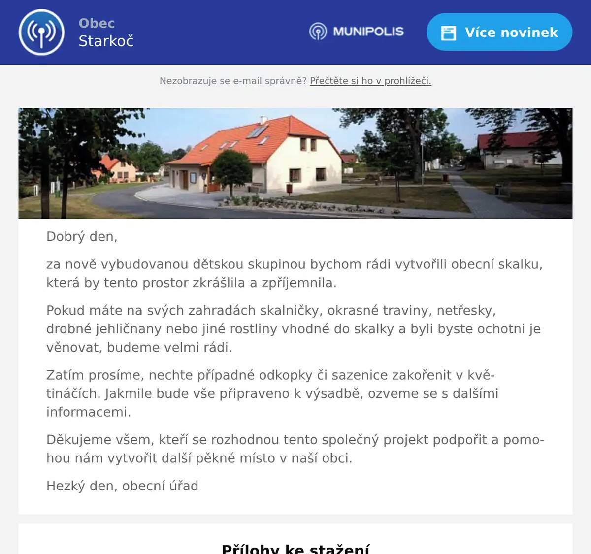 Dobrý den, za nově vybudovanou dětskou skupinou bychom rádi vytvořili obecní skalku, která by tento prostor zkrášlila a zpříjemnila. Pokud máte na svých zahradách skalničky, okrasné traviny, netřesky, drobné jehličnany nebo jiné rostliny vhodné do skalky a byli byste ochotni je věnovat, budeme velmi rádi. Zatím prosíme, nechte případné odkopky či sazenice zakořenit v květináčích. Jakmile bude vše připraveno k výsadbě, ozveme se s dalšími informacemi. Děkujeme všem, kteří se rozhodnou tento společný projekt podpořit a pomohou nám vytvořit další pěkné místo v naší obci. Hezký den, obecní úřad