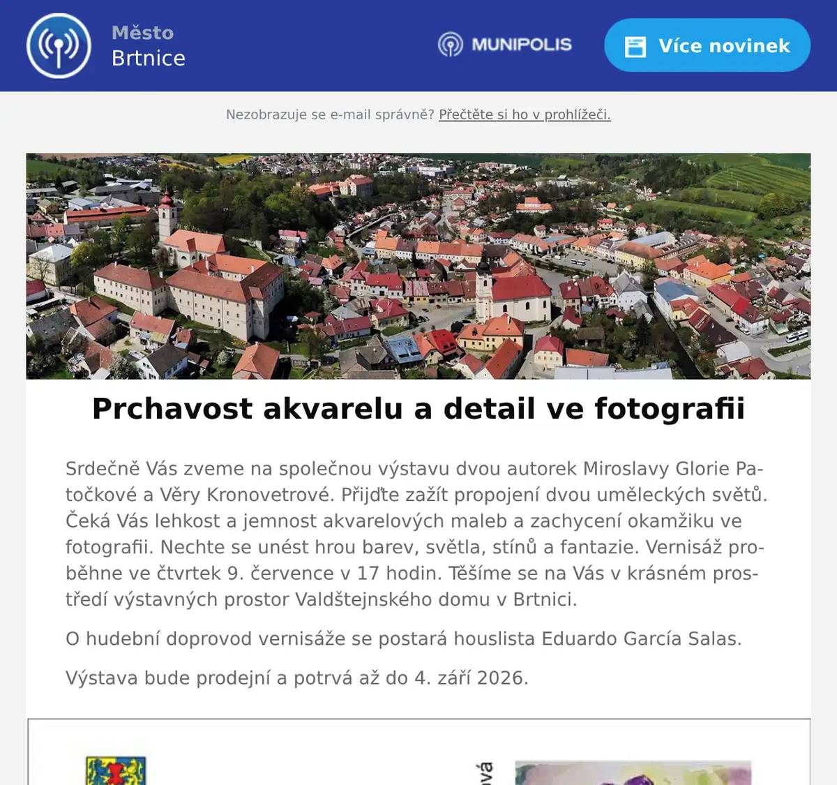 Srdečně Vás zveme na společnou výstavu dvou autorek Miroslavy Glorie Patočkové a Věry Kronovetrové. Přijďte zažít propojení dvou uměleckých světů. Čeká Vás lehkost a jemnost akvarelových maleb a zachycení okamžiku ve fotografii. Nechte se unést hrou barev, světla, stínů a fantazie. Vernisáž proběhne ve čtvrtek 9. července v 17 hodin. Těšíme se na Vás v krásném prostředí výstavných prostor Valdštejnského domu v Brtnici. O hudební doprovod vernisáže se postará houslista Eduardo García Salas. Výstava bude prodejní a potrvá až do 4. září 2026.