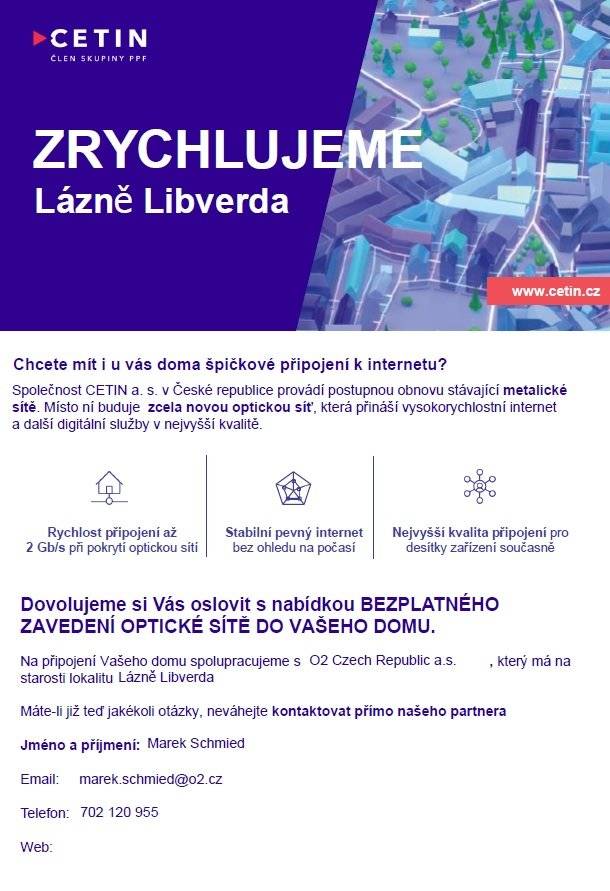 Vážení občané, společnost CETIN a.s. ve spolupráci s obcí Lázně Libverda a společností O2 Czech Republic a.s. zjišťuje zájem o připojení domácností k optické internetové síti.  Zřízení optické přípojky až k Vašemu domu je nyní zcela zdarma. Vyjádření zájmu je nezávazné a není spojeno s žádnými poplatky ani povinností objednat si služby. Optická síť přináší:  -  rychlost internetu až 2 000 Mb/s -  stabilní a spolehlivé připojení -  kvalitní příjem digitální televize -  připravenost na budoucí nároky moderních domácností V průběhu měsíce července 2026 budou občany navštěvovat pracovníci společnosti O2, kteří poskytnou bližší informace o možnostech připojení. V případě zájmu nebo dotazů můžete kontaktovat:  Marek Schmied marek.schmied@o2.cz  +420 702 120 955  Doporučujeme využít této příležitosti, protože bezplatné zřízení přípojky představuje významnou úsporu nákladů do budoucna.