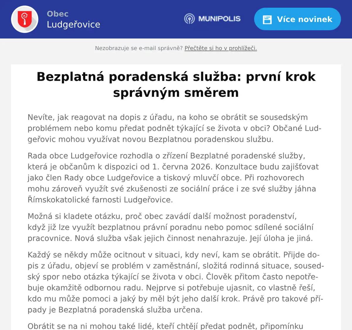 Nevíte, jak reagovat na dopis z úřadu, na koho se obrátit se sousedským problémem nebo komu předat podnět týkající se života v obci? Občané Ludgeřovic mohou využívat novou Bezplatnou poradenskou službu. Rada obce Ludgeřovice rozhodla o zřízení Bezplatné poradenské služby, která je občanům k dispozici od 1. června 2026. Konzultace budu zajišťovat jako člen Rady obce Ludgeřovice a tiskový mluvčí obce. Při rozhovorech mohu zároveň využít své zkušenosti ze sociální práce i ze své služby jáhna Římskokatolické farnosti Ludgeřovice. Možná si kladete otázku, proč obec zavádí další možnost poradenství, když již lze využít bezplatnou právní poradnu nebo pomoc sdílené sociální pracovnice. Nová služba však jejich činnost nenahrazuje. Její úloha je jiná. Každý se někdy může ocitnout v situaci, kdy neví, kam se obrátit. Přijde dopis z úřadu, objeví se problém v zaměstnání, složitá rodinná situace, sousedský spor nebo otázka týkající se života v obci. Člověk přitom často nepotřebuje okamžitě odbornou radu. Nejprve si potřebuje ujasnit, co vlastně řeší, kdo mu může pomoci a jaký by měl být jeho další krok. Právě pro takové případy je Bezplatná poradenská služba určena. Obrátit se na ni mohou také lidé, kteří chtějí předat podnět, připomínku nebo stanovisko vedení obce. Ne pro každého je snadné svůj problém popsat písemně nebo jej řešit po telefonu. Osobní rozhovor nabízí možnost vše v klidu vysvětlit a společně hledat vhodný další postup. Služba neposkytuje právní poradenství, psychoterapii ani zdravotní péči a nenahrazuje práci sociální pracovnice nebo jiných odborníků. Ukáže-li se během rozhovoru, že je zapotřebí odborná pomoc, bude občan podle povahy své záležitosti nasměrován na příslušnou instituci, odbornou službu nebo konkrétního pracovníka. Jde tedy především o místo prvního kontaktu, základní orientace a lidského rozhovoru. Někdy stačí získat přehled o možnostech, pochopit další postup nebo zjistit, na koho se obrátit. I takový první krok může významně přispět k řešení problému. V prvních měsících bude poradenská služba fungovat jako pilotní projekt. Její podobu budeme průběžně vyhodnocovat podle zájmu občanů a získaných zkušeností. Ukáže-li se, že je vhodné změnit organizaci či rozsah konzultací nebo například zavést objednávání na konkrétní čas, obec bude veřejnost včas informovat. Během letních prázdnin, tedy v červenci a srpnu, budou konzultace možné pouze po předchozí domluvě. Od září budou opět probíhat pravidelně každou středu od 15:00 do 17:00 hodin, zpravidla v zasedací místnosti Obecního úřadu Ludgeřovice. Konzultace jsou zdarma. Zájemci, zejména během letních prázdnin, mě mohou kontaktovat prostřednictvím e-mailu info@ludgerovice.cz nebo na telefonním čísle 735 372 273. Věřím, že tato nová možnost pomůže především těm, kteří hledají základní orientaci, osobní přístup a klidný rozhovor. Ne vždy je možné vyřešit celý problém během několika minut. Někdy je nejdůležitější udělat první krok správným směrem. Mgr. et Mgr. Zdeněk Uher, MBA, člen Rady obce Ludgeřovice