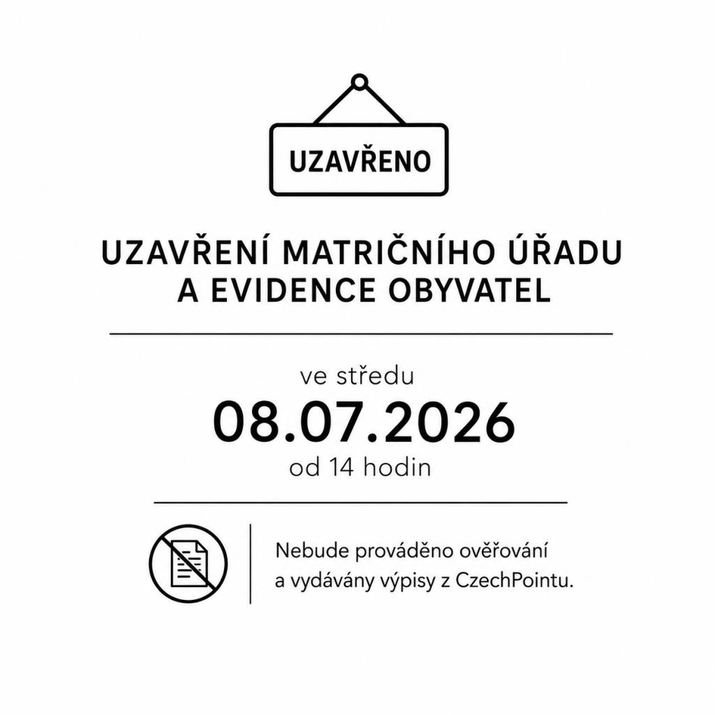Obecní úřad informujeme, že ve středu 8. 7. 2026 od 14:00 hodin bude z provozních důvodů uzavřen matriční úřad, agenda evidence obyvatel a sekretariát.     V uvedené době nebude prováděno ověřování podpisů a listin ani vydávání výpisů z Czech POINTu.    Děkujeme za pochopení.