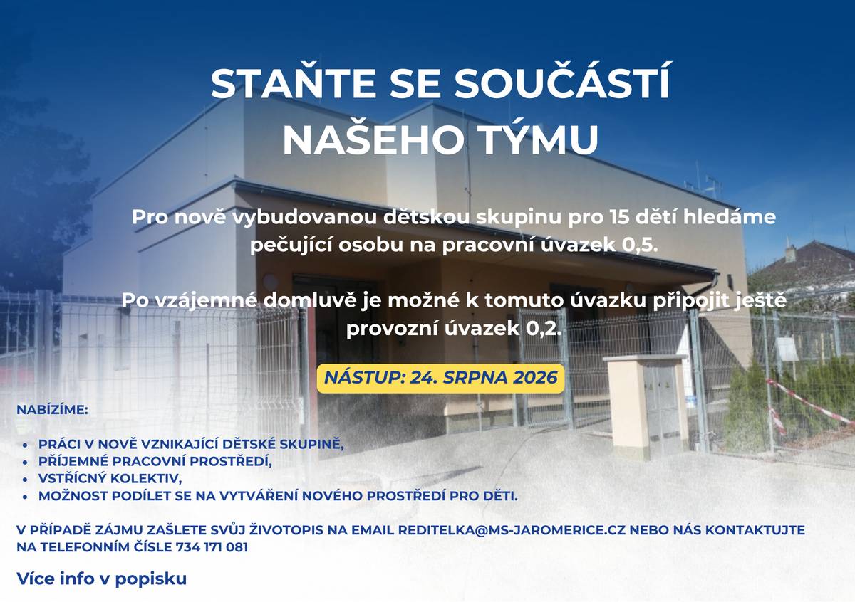 Pro nově vybudovanou dětskou skupinu pro 15 dětí hledáme pečující osobu na pracovní úvazek 0,5. Po vzájemné domluvě je možné k tomuto úvazku připojit ještě provozní úvazek 0,2. Požadujeme: kvalifikaci pečující osoby dle platné legislativy, tj.:  dokončené pedagogické vzdělání, kvalifikaci asistenta pedagoga, profesní kvalifikaci Chůva pro děti v dětské skupině, nebo dokončené středoškolské vzdělání s maturitou ve zdravotnickém oboru, kladný vztah k dětem,spolehlivost, samostatnost a zodpovědný přístup, schopnost spolupráce v týmu.  Nabízíme:  práci v nově vznikající dětské skupině, příjemné pracovní prostředí, vstřícný kolektiv, možnost podílet se na vytváření nového prostředí pro děti.  Nástup: 24. srpna 2026 V případě zájmu zašlete svůj životopis na e-mail reditelka@ms-jaromerice.cz nebo nás kontaktujte na telefonním čísle 734 171 081 Těšíme se na setkání s Vámi.