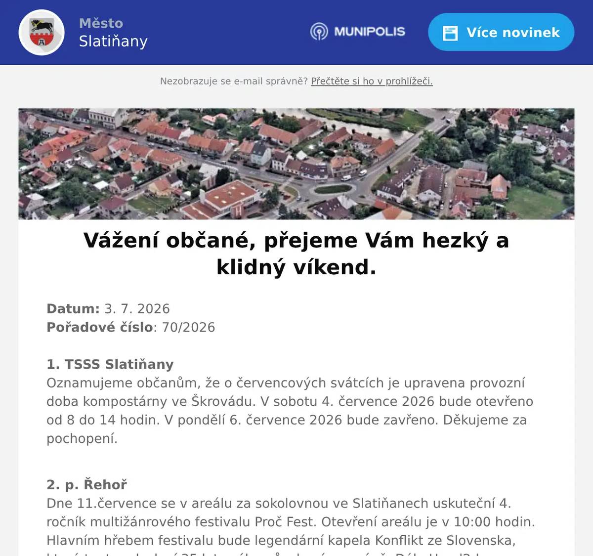 Datum: 3. 7. 2026Pořadové číslo: 70/20261. TSSS SlatiňanyOznamujeme občanům, že o červencových svátcích je upravena provozní doba kompostárny ve Škrovádu. V sobotu 4. července 2026 bude otevřeno od 8 do 14 hodin. V pondělí 6. července 2026 bude zavřeno. Děkujeme za pochopení. 2. p. ŘehořDne 11.července se v areálu za sokolovnou ve Slatiňanech uskuteční 4. ročník multižánrového festivalu Proč Fest. Otevření areálu je v 10:00 hodin. Hlavním hřebem festivalu bude legendární kapela Konflikt ze Slovenska, která tento rok slaví 35 let svého působení na scéně. Dále Head2down, místní Víme Proč a další. Na místě je zajištěné občerstvení, spousta dobré muziky, děti do 12ti let vstup zdarma. Událost je nahlášena na MÚ Slatiňany a MP Chrudim. Na akci Vás srdečně zvou pořadatelé. 3. SDH TrpišovSbor dobrovolných hasičů Trpišov pořádá v sobotu 5. září 2026 Soutěž ve vaření kotlíkového guláše. Přihlášky soutěžních týmů a bližší informace na telefonu 725 241 386 nebo u kteréhokoli člena SDH Trpišov.