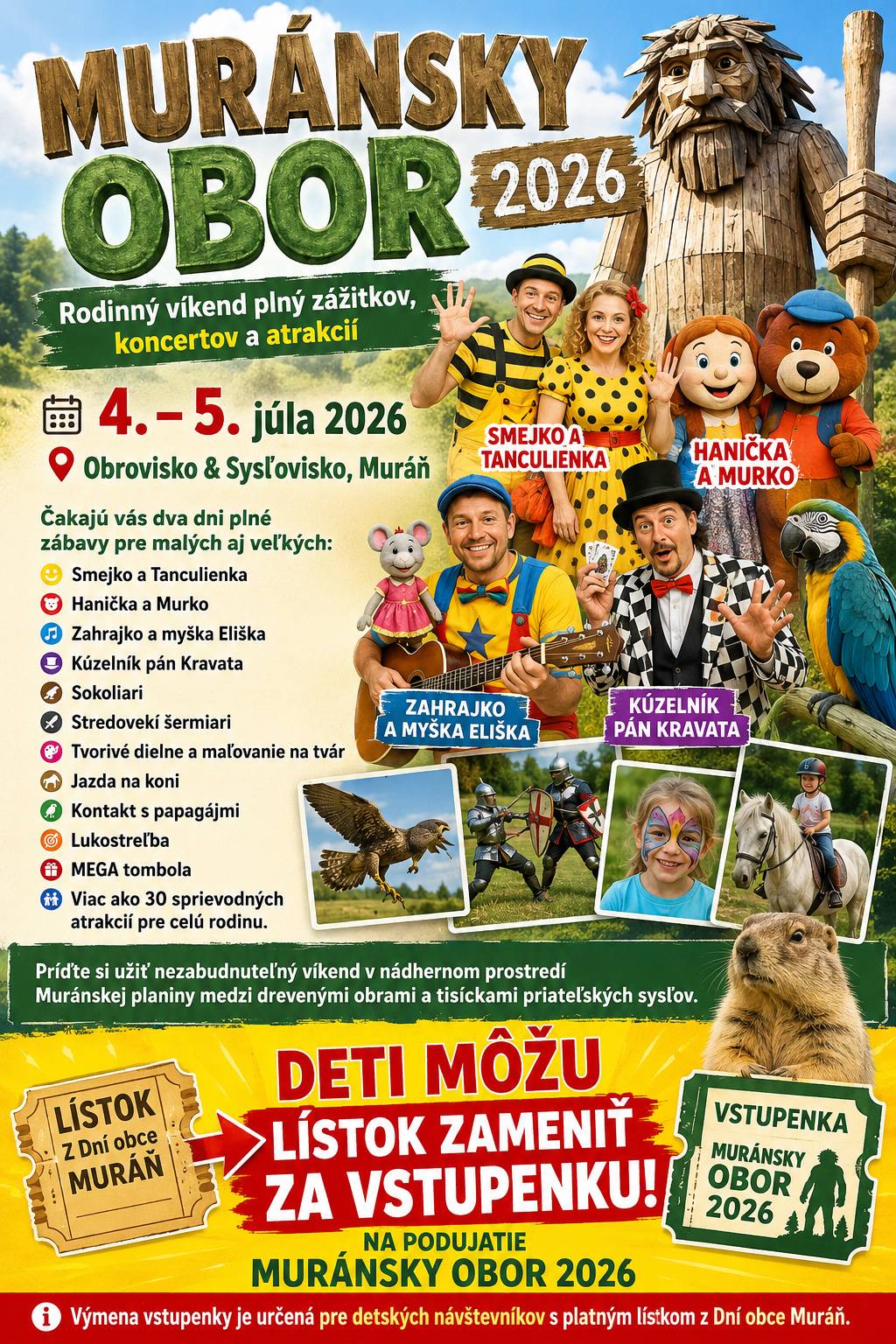 Muránsky obor 2026 Rodinný víkend plný zážitkov, koncertov a atrakcií 4. – 5. júla 2026  Obrovisko & Sysľovisko, Muráň Čakajú vás dva dni plné zábavy pre malých aj veľkých: Smejko a Tanculienka Hanička a Murko  Zahrajko a myška Eliška  Kúzelník pán Kravata  Sokoliari Stredovekí šermiari Tvorivé dielne a maľovanie na tvár  Jazda na koni  Kontakt s papagájmi  Lukostreľba  MEGA tombola  Viac ako 30 sprievodných atrakcií pre celú rodinu. Príďte si užiť nezabudnuteľný víkend v nádhernom prostredí Muránskej planiny medzi drevenými obrami a tisíckami priateľských sysľov. Deti, ktoré majú lístok z Dní obce Muráň, si ho môžu vymeniť za vstupenku na podujatie Muránsky obor 2026. Výmena vstupenky je určená pre detských návštevníkov s platným lístkom z Dní obce Muráň.