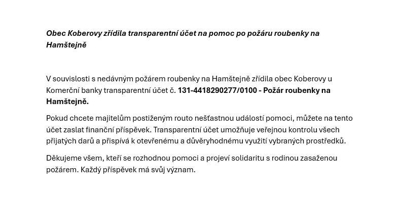 Obec Koberovy reaguje na nedávný požár roubenky na Hamštejně zřízením transparentního účtu, který je veden u Komerční banky. Tento účet č. 131-4418290277/0100 je určen pro všechny, kteří chtějí finančně přispět majitelům postiženým touto nešťastnou událostí.
