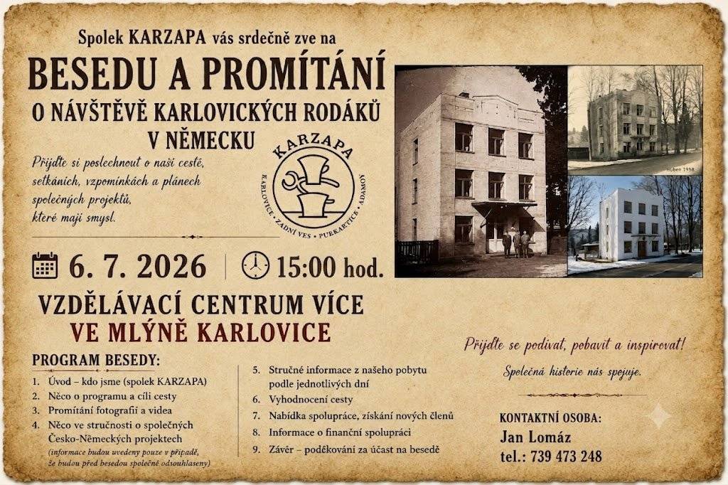 Spolek KARZAPA Vás srdečně zve na pokračování besedy a promítání o návštěvě karlovických rodáků v Německu. Přijďte si poslechnout vyprávění o naší cestě, setkáních, vzpomínkách a plánech společných projektů, které mají smysl. Čeká Vás promítání fotografií a videí, zajímavé informace o historii i současnosti a prostor pro společné setkání a diskusi. 📅 Kdy: 6. července 2026 od 15:00 hodin 📍 Kde: Vzdělávací centrum VÍCE ve Mlýně, Karlovice Přijďte se podívat, pobavit a inspirovat. Společná historie nás spojuje. Kontaktní osoba: Jan Lomáz tel.: 739 473 248 Těšíme se na setkání s Vámi. Spolek KARZAPA