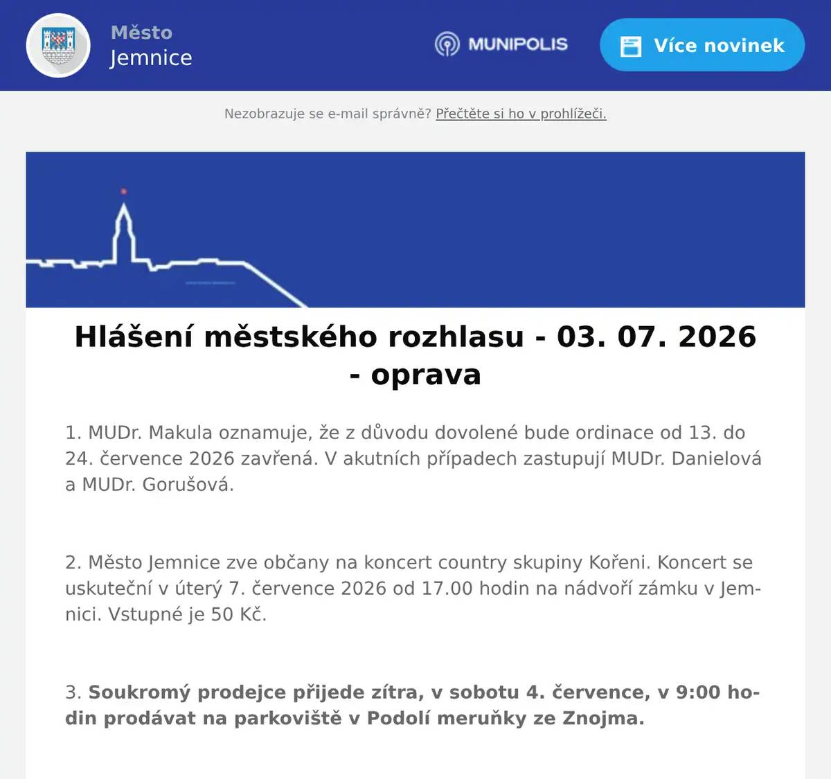 1. MUDr. Makula oznamuje, že z důvodu dovolené bude ordinace od 13. do 24. července 2026 zavřená. V akutních případech zastupují MUDr. Danielová a MUDr. Gorušová.  2. Město Jemnice zve občany na koncert country skupiny Kořeni. Koncert se uskuteční v úterý 7. července 2026 od 17.00 hodin na nádvoří zámku v Jemnici. Vstupné je 50 Kč.  3. Soukromý prodejce přijede zítra, v sobotu 4. července, v 9:00 hodin prodávat na parkoviště v Podolí meruňky ze Znojma.