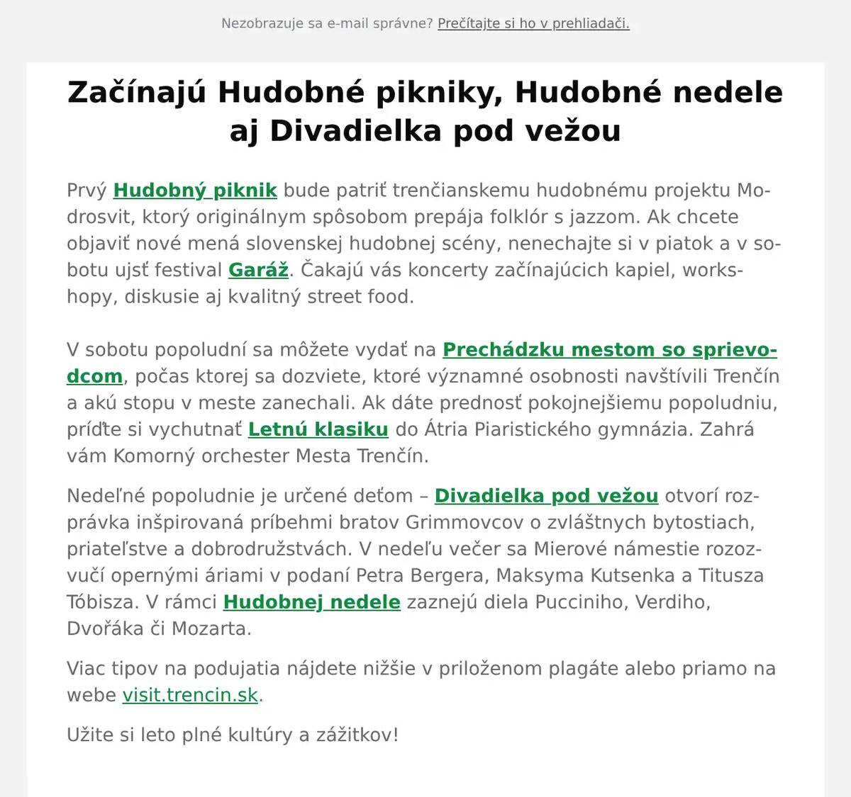 Prvý Hudobný piknik bude patriť trenčianskemu hudobnému projektu Modrosvit, ktorý originálnym spôsobom prepája folklór s jazzom. Ak chcete objaviť nové mená slovenskej hudobnej scény, nenechajte si v piatok a v sobotu ujsť festival Garáž. Čakajú vás koncerty začínajúcich kapiel, workshopy, diskusie aj kvalitný street food.V sobotu popoludní sa môžete vydať na Prechádzku mestom so sprievodcom, počas ktorej sa dozviete, ktoré významné osobnosti navštívili Trenčín a akú stopu v meste zanechali. Ak dáte prednosť pokojnejšiemu popoludniu, príďte si vychutnať Letnú klasiku do Átria Piaristického gymnázia. Zahrá vám Komorný orchester Mesta Trenčín. Nedeľné popoludnie je určené deťom – Divadielka pod vežou otvorí rozprávka inšpirovaná príbehmi bratov Grimmovcov o zvláštnych bytostiach, priateľstve a dobrodružstvách. V nedeľu večer sa Mierové námestie rozozvučí opernými áriami v podaní Petra Bergera, Maksyma Kutsenka a Titusza Tóbisza. V rámci Hudobnej nedele zaznejú diela Pucciniho, Verdiho, Dvořáka či Mozarta. Viac tipov na podujatia nájdete nižšie v priloženom plagáte alebo priamo na webe visit.trencin.sk. Užite si leto plné kultúry a zážitkov!