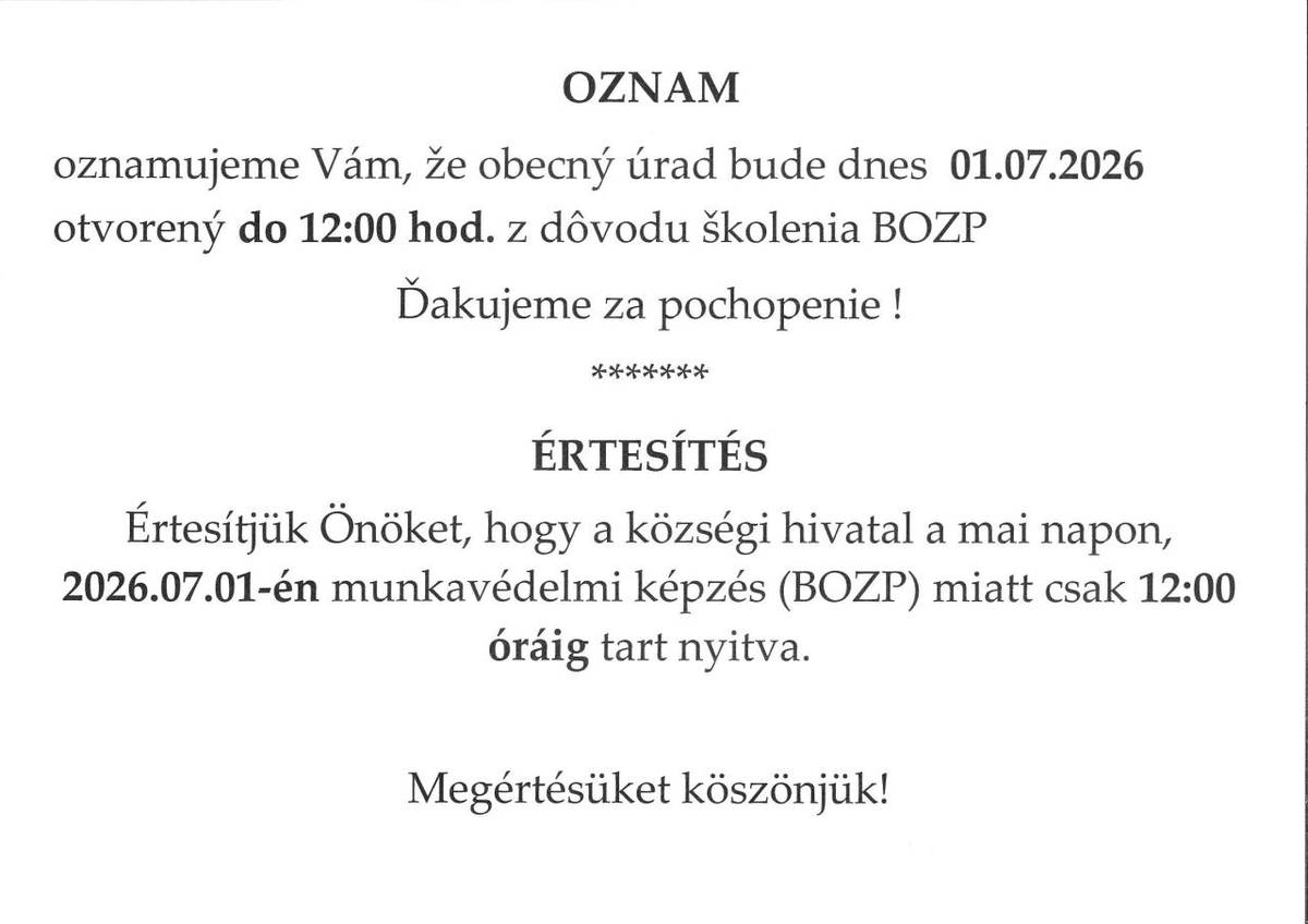 OZNAM  oznamujeme Vám, že obecný úrad bude dnes  01.07.2026 otvorený do 12:00 hod. z dôvodu školenia BOZP  Ďakujeme za pochopenie!    ÉRTESÍTÉS  Értesítjük Önöket, hogy a községi hivatal a mai napon, 2026.07.01-én munkavédelmi képzés (BOZP) miatt csak 12:00 óráig tart nyitva.    Megértésüket köszönj