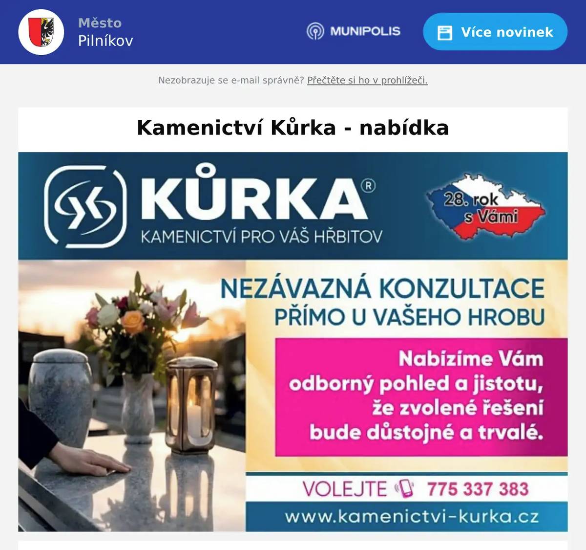Informace pro občany Ve čtvrtek 23. července od 12:30 do 12:50 hodin bude na hřbitově v Pilníkově přítomen zástupce Kamenictví Kůrka, který bude přijímat objednávky a poskytovat poradenství v oblasti oprav a rekonstrukcí hrobových míst. Pokud uvažujete o opravě, srovnání nebo rekonstrukci hrobu, případně o zhotovení nového žulového hrobu či zákrytové desky, můžete své požadavky konzultovat přímo na místě. V případě, že Vám uvedený termín nevyhovuje, můžete kontaktovat kamenictví na telefonním čísle 775 337 383. Děkujeme za sdílení této informace s těmi, kterých se může týkat.