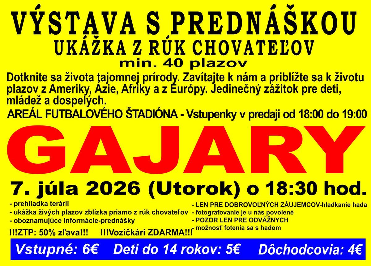 VÝSTAVA S PREDNÁŠKOU UKÁŽKA Z RÚK CHOVATEĽOV min. 40 plazov Dotknite sa života tajomnej prírody. Zavítajte k nám a priblížte sa k životu plazov z Ameriky, Ázie, Afriky a z Európy. Jedinečný zážitok pre deti, mládež a dospelých. AREÁL FUTBALOVÉHO ŠTADIÓNA Vstupenky v predaji od 18:00 do 19:00 GAJARY 7. júla 2026 (Utorok) o 18:30 hod. Program  prehliadka terárií ukážka živých plazov zblízka priamo z rúk chovateľov oboznamujúce informácie – prednášky  Ďalšie informácie  LEN PRE DOBROVOĽNÝCH ZÁUJEMCOV – hladkanie hada fotografovanie je u nás povolené POZOR LEN PRE ODVÁŽNYCH možnosť fotenia sa s hadom  Zvýhodnenia  ZŤP: 50 % zľava Vozíčkári: ZDARMA  Vstupné  Dospelí: 6 € Deti do 14 rokov: 5 € Dôchodcovia: 4 €