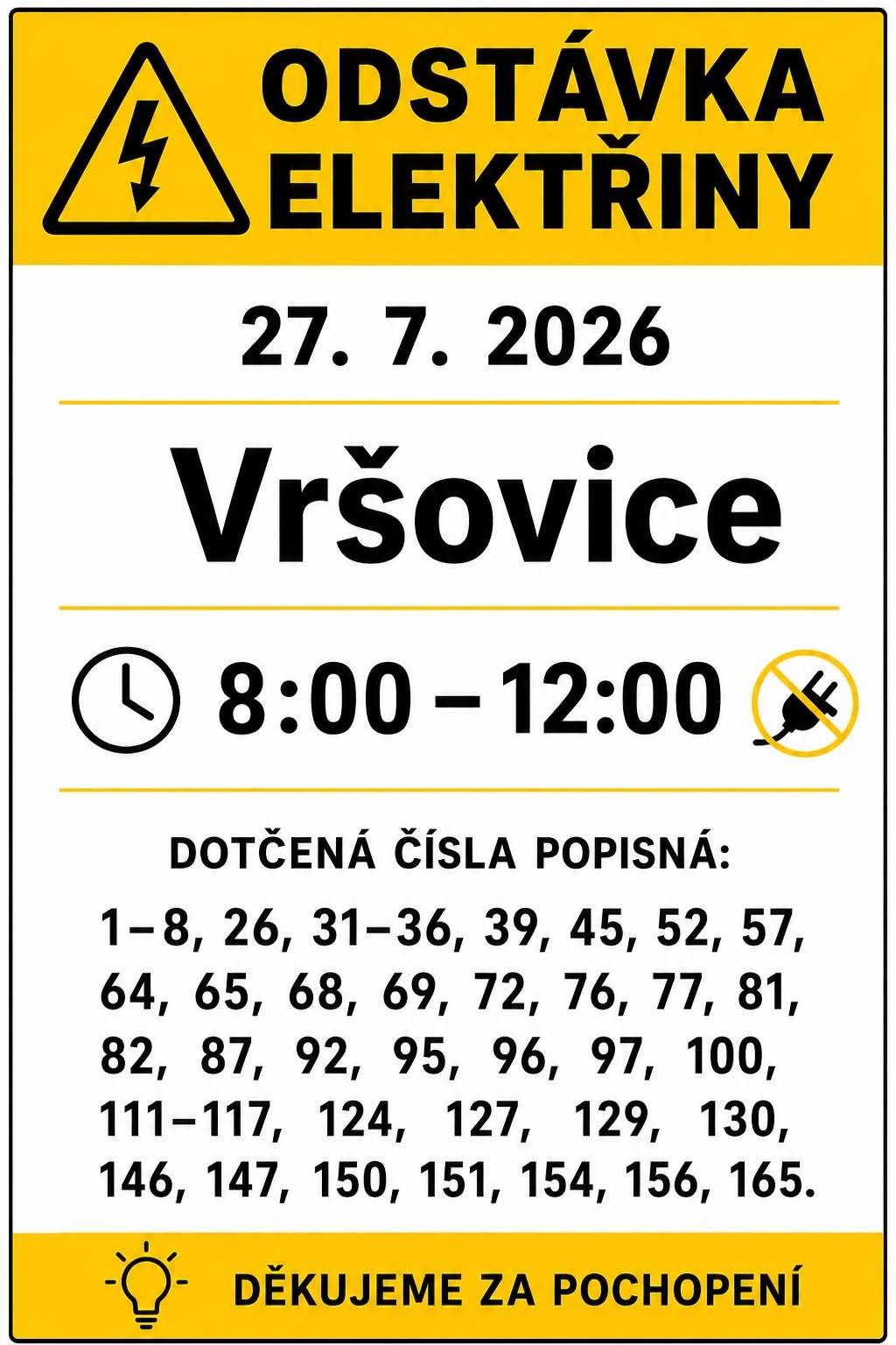 Upozorňujeme na odstávku el. energie dne 27. 7. 2026 od 8:00 do 12:00 hodin. Odstávka se týká těchto domů a parcel, viz. níže. Vršovice (okres Opava) č. p. 1-8, 26, 31-36, 39, 45, 52, 57, 64, 65, 68, 69, 72, 76, 77, 81, 82, 87, 92, 95, 96, 97, 100, 111-117, 124, 127, 129, 130, 146, 147, 150, 151, 154, 156, 165 kat. území Vršovice u Opavy (kód 786624): parcelní č. 16/2, 191. Děkujeme za pochopení