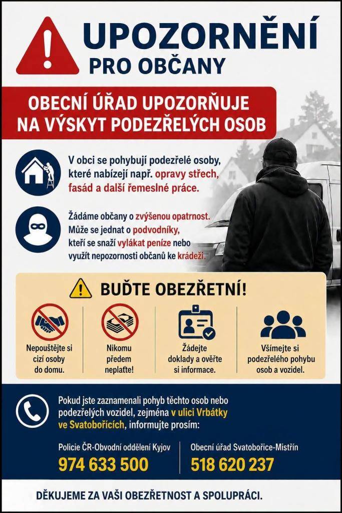 Upozornění pro občany  V okolních obcích se pohybují podezřelé osoby, které nabízejí opravy střech, fasád a další řemeslné práce. Žádáme všechny občany o zvýšenou opatrnost.  ❗ Nepouštějte cizí osoby do svých domovů.  ❗ Nikomu neplaťte předem.  ❗ Ověřujte si totožnost i nabízené služby.  ❗ Všímejte