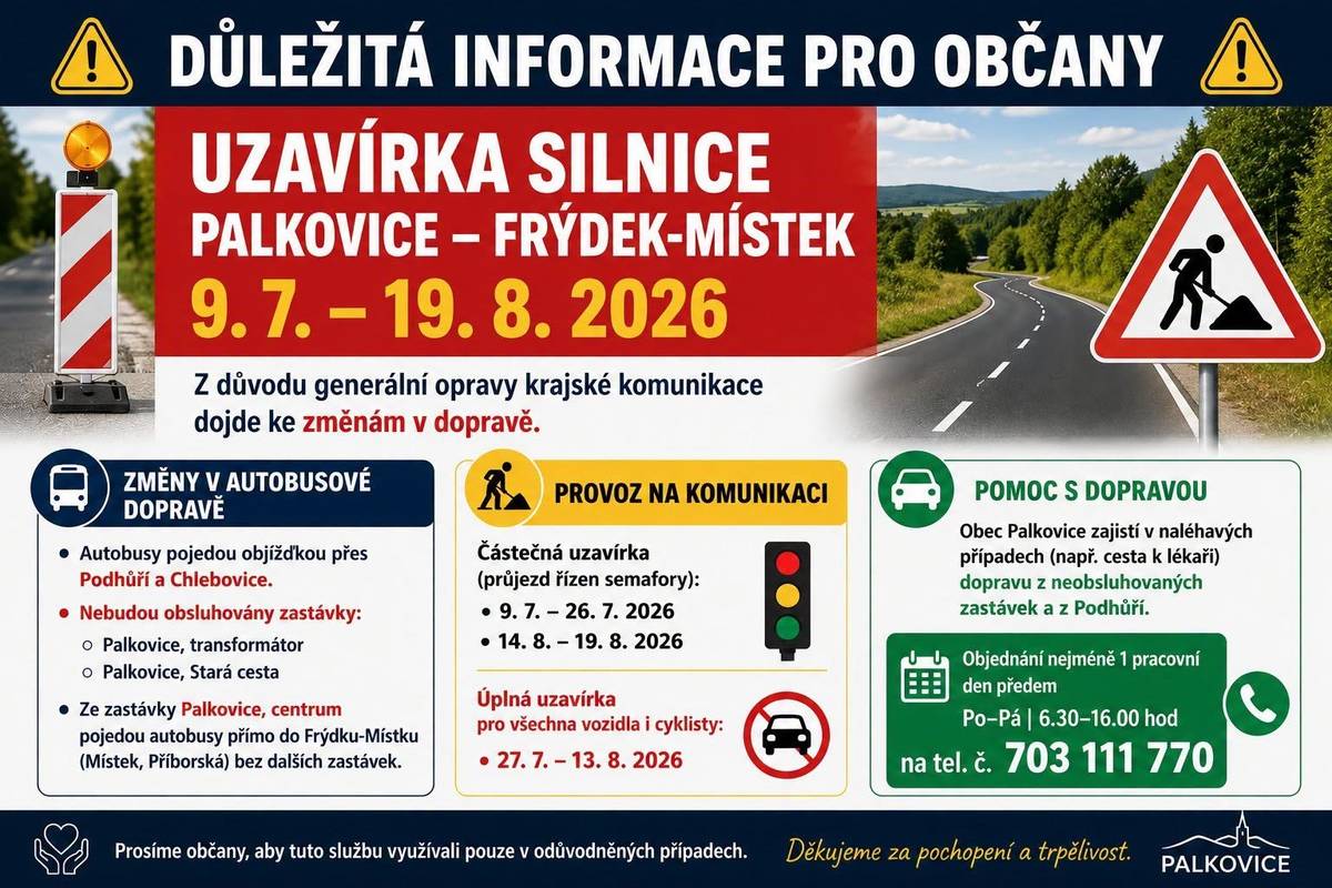 Informujeme Vás, že od 9. července do 19. srpna 2026 bude probíhat generální oprava krajské komunikace včetně podloží, a to v úseku Palkovice, zástavba pod Rakovcem – Frýdek-Místek, kruhový objezd. Z tohoto důvodu bude ve výše uvedeném termínu pozastavena výstavba chodníku směrem na Podhůří, neboť po komunikaci Palkovice – Chlebovice povede jedna z objízdných tras. Veškerá autobusová doprava bude po celou dobu uzavírky vedena po silnici III/4849 – Palkovice – Podhůří – Chlebovice – Frýdek-Místek. V této době nebudou obsluhovány zastávky Palkovice, transformátor a Palkovice, Stará cesta, a to v obou směrech. Ze zastávky Palkovice, centrum budou autobusy pokračovat přes Chlebovice na zastávku Místek, Příborská, přičemž nebudou v tomto úseku obsluhovat další zastávky. Totéž platí pro opačný směr. Osobní vozidla (mimo autobusovou a nákladní dopravu) budou moci se zvýšenou opatrností projíždět opravenou krajskou komunikací pouze v době její částečné uzávěry, a to: 9. 7. 2026 – 26. 7. 2026 14. 8. 2026 – 19. 8. 2026 V těchto termínech bude na opravené krajské komunikaci doprava řízená semafory.  Úplná uzávěra opravené krajské komunikace bude v době 27. 7. 2026 – 13. 8. 2026, a to pro všechny účastníky silničního provozu včetně cyklistů!!!