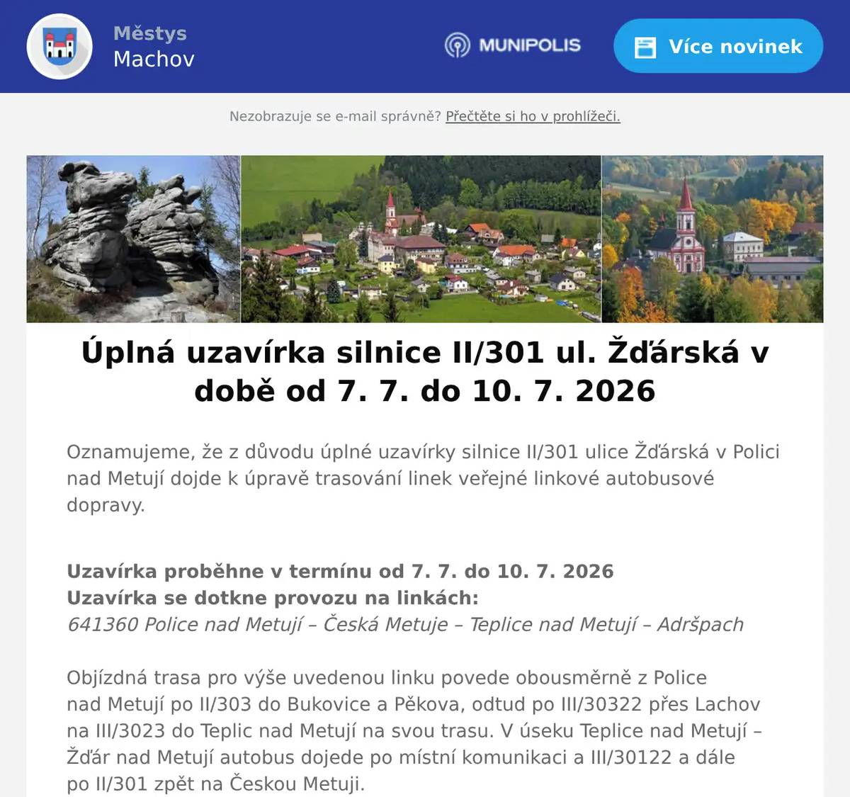 Oznamujeme, že z důvodu úplné uzavírky silnice II/301 ulice Žďárská v Polici nad Metují dojde k úpravě trasování linek veřejné linkové autobusové dopravy. Uzavírka proběhne v termínu od 7. 7. do 10. 7. 2026Uzavírka se dotkne provozu na linkách:641360 Police nad Metují – Česká Metuje – Teplice nad Metují – AdršpachObjízdná trasa pro výše uvedenou linku povede obousměrně z Police nad Metují po II/303 do Bukovice a Pěkova, odtud po III/30322 přes Lachov na III/3023 do Teplic nad Metují na svou trasu. V úseku Teplice nad Metují – Žďár nad Metují autobus dojede po místní komunikaci a III/30122 a dále po II/301 zpět na Českou Metuji.Po dobu uzavírky bude bez obsluhy:Žďár nad Metují, náves Z důvodu objízdné trasy budou časy spojů výrazně změněny.  Výlukový jízdní řád naleznete v příloze