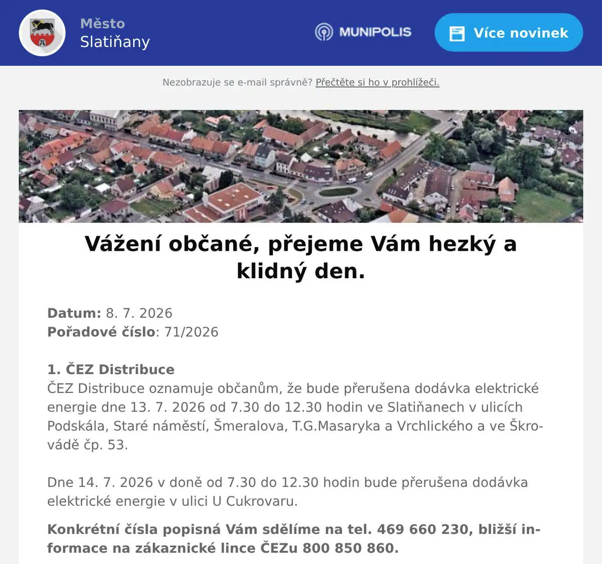 Datum: 8. 7. 2026Pořadové číslo: 71/20261. ČEZ DistribuceČEZ Distribuce oznamuje občanům, že bude přerušena dodávka elektrické energie dne 13. 7. 2026 od 7.30 do 12.30 hodin ve Slatiňanech v ulicích Podskála, Staré náměstí, Šmeralova, T.G.Masaryka a Vrchlického a ve Škrovádě čp. 53.Dne 14. 7. 2026 v doně od 7.30 do 12.30 hodin bude přerušena dodávka elektrické energie v ulici U Cukrovaru. Konkrétní čísla popisná Vám sdělíme na tel. 469 660 230, bližší informace na zákaznické lince ČEZu 800 850 860. 2. p. ŘehořDne 11.července se v areálu za sokolovnou ve Slatiňanech uskuteční 4. ročník multižánrového festivalu Proč Fest. Otevření areálu je v 10:00 hodin. Hlavním hřebem festivalu bude legendární kapela Konflikt ze Slovenska, která tento rok slaví 35 let svého působení na scéně. Dále Head2down, místní Víme Proč a další. Na místě je zajištěné občerstvení, spousta dobré muziky, děti do 12ti let vstup zdarma. Událost je nahlášena na MÚ Slatiňany a MP Chrudim. Na akci Vás srdečně zvou pořadatelé. 3. SDH TrpišovSbor dobrovolných hasičů Trpišov pořádá v sobotu 5. září 2026 Soutěž ve vaření kotlíkového guláše. Přihlášky soutěžních týmů a bližší informace na telefonu 725 241 386 nebo u kteréhokoli člena SDH Trpišov.4. Kamenictví KůrkaKamenictví Kůrka bude přijímat objednávky na hřbitově ve Slatiňanech 13. 7. 2026 v čase 12.30 – 12.50 hodin. Pokud Vám tento termín nevyhovuje, volejte na tel. číslo 775 337 383.5. Město SlatiňanyKrajská veterinární správa vyhlásila mimořádná opatření kvůli výskytu račího moru na části toku řeky Chrudimky včetně Slatiňan.V ochranném pásmu je zakázáno přemísťovat ryby a další vodní živočichy do jiných vodních toků a nádrží. Rybáři jsou zároveň povinni důkladně očistit a dezinfikovat veškeré vybavení používané ve vodě.Račí mor je závažné onemocnění ohrožující původní druhy raků. Žádáme všechny občany o dodržování nařízených opatření, aby se zabránilo dalšímu šíření nákazy.Více informací naleznete na úřední desce města:https://slatinany.imunis.cz/edeska/detail?id=6854 