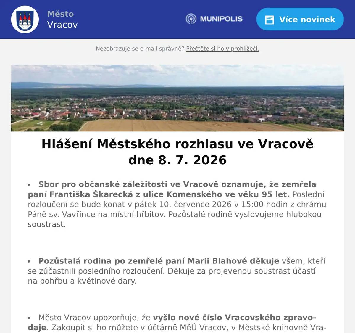 Sbor pro občanské záležitosti ve Vracově oznamuje, že zemřela paní Františka Škarecká z ulice Komenského ve věku 95 let. Poslední rozloučení se bude konat v pátek 10. července 2026 v 15:00 hodin z chrámu Páně sv. Vavřince na místní hřbitov. Pozůstalé rodině vyslovujeme hlubokou soustrast.  Pozůstalá rodina po zemřelé paní Marii Blahové děkuje všem, kteří se zúčastnili posledního rozloučení. Děkuje za projevenou soustrast účastí na pohřbu a květinové dary.  Město Vracov upozorňuje, že vyšlo nové číslo Vracovského zpravodaje. Zakoupit si ho můžete v účtárně MěÚ Vracov, v Městské knihovně Vracov, v pekárně v ulici Okružní a v Mixlandu na náměstí Míru.  Ordinace MUDr. Spáčilové / MUDr. Spáčila oznamuje, že od 13. 7. 2026 do 31. 7. 2026 nebude ordinovat z důvodu dovolené. Nutné případy ošetří MUDr. Božena Hofrová.  Společnost EG-D, a.s. oznamuje přerušení dodávky elektrické energie ve čtvrtek 16. 7. 2026 od 7:45 do 15:15 hod. v části ul. Jezerní od čp. 431 a 789 po ul. Skoronská (netýká se čp. 678) a v části ul. Skoronská od čp. 543 a 821 po ul. Jezerní.  Společnost Sunny Power s 16-letou zkušeností v oboru nabízí profesionální realizaci fotovoltaických systémů na klíč pro rodinné domy, firmy a bytová družstva. Novým doplňkem služeb jsou i klimatizace. Vy určujte, kolik zaplatíte za své energie. Kontakt: 604 618 098.  Prodejce z Vracova nabízí palivové dřevo. Měkké 900Kč/prm a tvrdé 1400Kč/prm. Možnost i štípané, délky dle zákazníka. Tel. 731 771 709.  Květinové studio U Mišáka ve Bzenci oznamuje, že od 12. 7. do 26. 7. 2026 bude zavřeno. Pan Michal Přemysl děkuje za pochopení.  Paní Eva Vaňková z Vacenovic bude ve čtvrtek 9. 7. 2026 od 9:00 do 11:00 hod. na parkovišti naproti radnice prodávat kvalitní německou drogerii. Nabízí prací gely 6l za 199Kč, aviváže, čistící prostředky, šampony, opalovací krémy, parfémy, dárkové balíčky, toaletní papír, hřbitovní svíčky a další zboží za výhodné ceny.  Příměstský tábor Prázdninové flétny Vás zve na Koncert účastníků v pátek 10. 7. 2026 v 16:00 hodin v koncertním sále ZUŠ Vracov.  Městský kulturní klub Vracov Vás zve do letního kina. V pátek 10. 7. 2026 promítáme novou českou komedii Někdo to rád v Plzni (od tvůrců filmového hitu Ženy v běhu). Začátek promítání je ve 21:30 hodin. Občerstvení zajištěno. Vstupné dobrovolné.  Dechová hudba Vracovjáci Vás zve na Výroční koncert a otevřené sklepy v sobotu 11. 7. 2026 od 17:00 hodin v Barákách u lisu. Vstupné dobrovolné. Od 16:00 budou otevřené sklepy. Program: 17:00 DH Západská (Holandsko), 18:00 DH Vracovjáci, 19:00 DH Západská (Holandsko) a od 20:00 večerní zábava s DH Horenka. Mluveným slovem bude provázet moderátor Jiří Kokmotos.