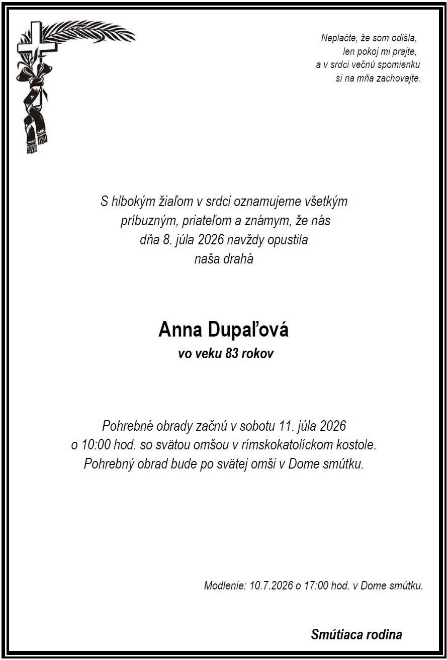 Vo veku 83 rokov nás dňa 8.7.2026 navždy opustila pani Anna Dupaľová.  Modlenie za nebohú bude v piatok 10.7.2026 o 17:00 hod. v Dome smútku. Pohrebné obrady začnú v sobotu 11.7.2026 o 10:00 hod. svätou omšou v rímskokatolíckom kostole. Pohrebný obrad bude po svätej omši v Dome smútku.  Česť jej pamiatke.