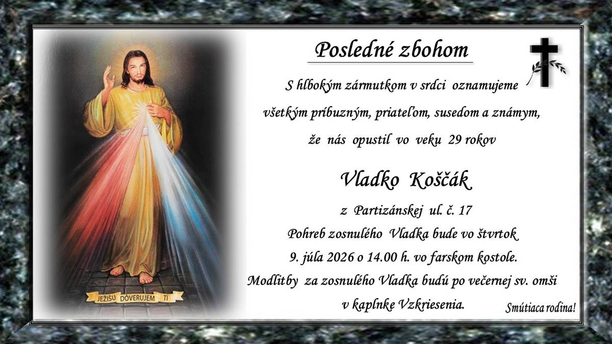 Pohreb zosnulého Vladka Koščáka (†29 r.) z Partizánskej ul. č. 17 bude vo štvrok 9. júla 2026 o 14.00 hod. vo farskom kostole. Modlitby za zosnulého Vladka budú po večernej sv. omši v kaplnke Vzkriesenia. Smútiaca rodina.