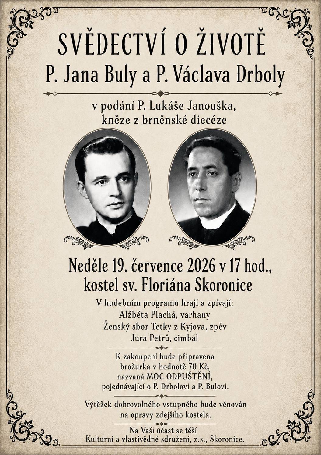 Kulturní a vlastivědné sdružení Skoronice srdečně zve všechny občany na besedu s názvem Svědectví o životě P. Jana Buly a P. Václava Drboly, která se uskuteční v neděli 19. července 2026 v 17:00 hod. v kostele sv. Floriána ve Skoronicích. P. Jan Bula a P. Václav Drbola byli dva obyčejní kněží, kteří byli umučení v 50. letech minulého století komunistickým režimem. Svědectví o jejich pohnutém příběhu vám přednese P. Lukáš Janoušek, kněz z brněnské diecéze. V doprovodném hudebním programu zahrají a zazpívají Alžběta Plachá (varhany), ženský sbor Tetky z Kyjova (zpěv) a Jura Petrů (cimbál). Výtěžek z dobrovolného vstupného bude věnován na opravy místního kostela.