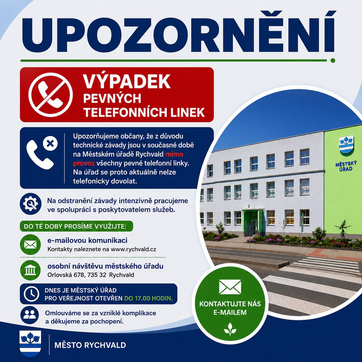 Upozorňujeme občany, že z důvodu technické závady jsou v současné době na Městském úřadě Rychvald mimo provoz všechny pevné telefonní linky. Na úřad se proto aktuálně nelze telefonicky dovolat. Na odstranění závady intenzivně pracujeme ve spolupráci s poskytovatelem služeb. Využijte prosím:   e-mailovou komunikaci, nebo osobní návštěvu městského úřadu.  Dnes je městský úřad pro veřejnost otevřen do 17.00 hodin. Přehled e-mailových kontaktů naleznete zde: Kontakty Městského úřadu Rychvald. Omlouváme se za vzniklé komplikace a děkujeme za pochopení.
