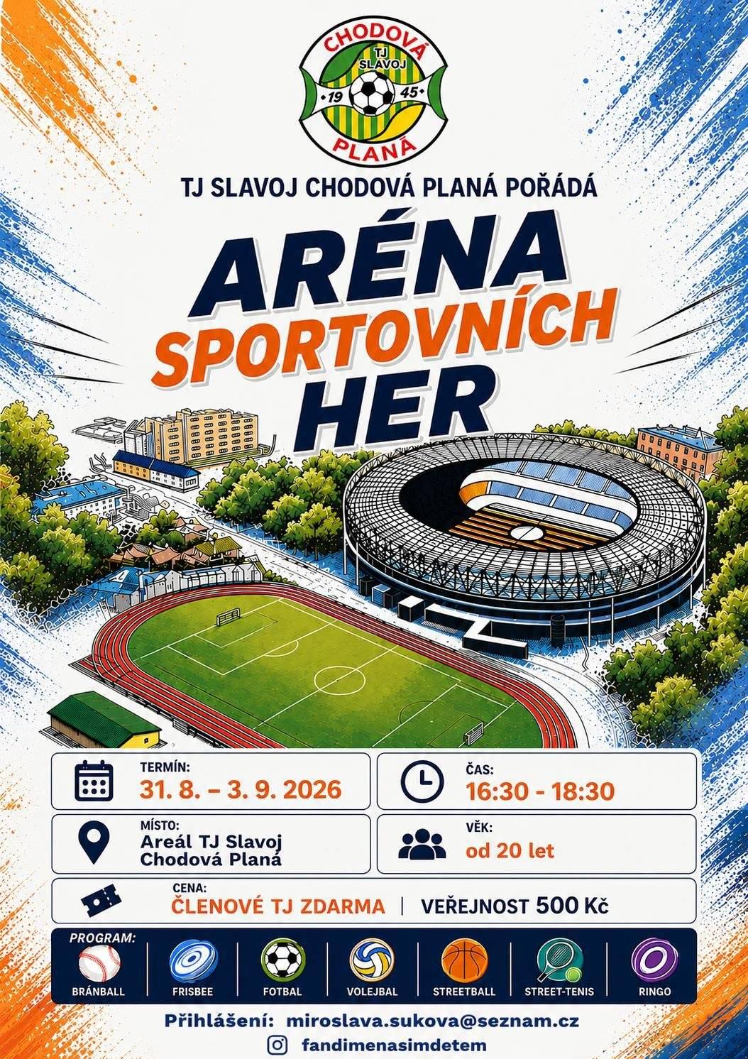 Máte rádi pohyb, sport a dobrou partu? Přijďte si zasportovat a vyzkoušet něco nového! TJ Slavoj Chodová Planá srdečně zve všechny sportovní nadšence na Arénu sportovních her, která proběhne od 31. srpna do 3. září 2026 v areálu TJ Slavoj Chodová Planá. 🗓 Termín: 31. 8. – 3. 9. 2026 🕟 Čas: každý den od 16:30 do 18:30 hodin 📍 Místo: Areál TJ Slavoj Chodová Planá 👥 Určeno pro: osoby od 20 let Čekají vás čtyři odpoledne plná sportu, zábavy a přátelského soupeření. Vyzkoušet si můžete hned několik disciplín: ⚾ Bränball 🥏 Frisbee ⚽ Fotbal 🏐 Volejbal 🏀 Streetball 🎾 Street-tenis 🥏 Ringo 💰 Startovné:  Členové TJ Slavoj Chodová Planá – zdarma Veřejnost – 500 Kč  Ať už jste aktivní sportovec, nebo si chcete jen zpříjemnit odpoledne pohybem a setkat se s přáteli, tato akce je určena právě vám  Máte chuť si zasportovat? Přihlaste se co nejdříve a buďte součástí Arény sportovních her!. 📩 Přihlášky: miroslava.sukova@seznam.cz Těšíme se na vás!