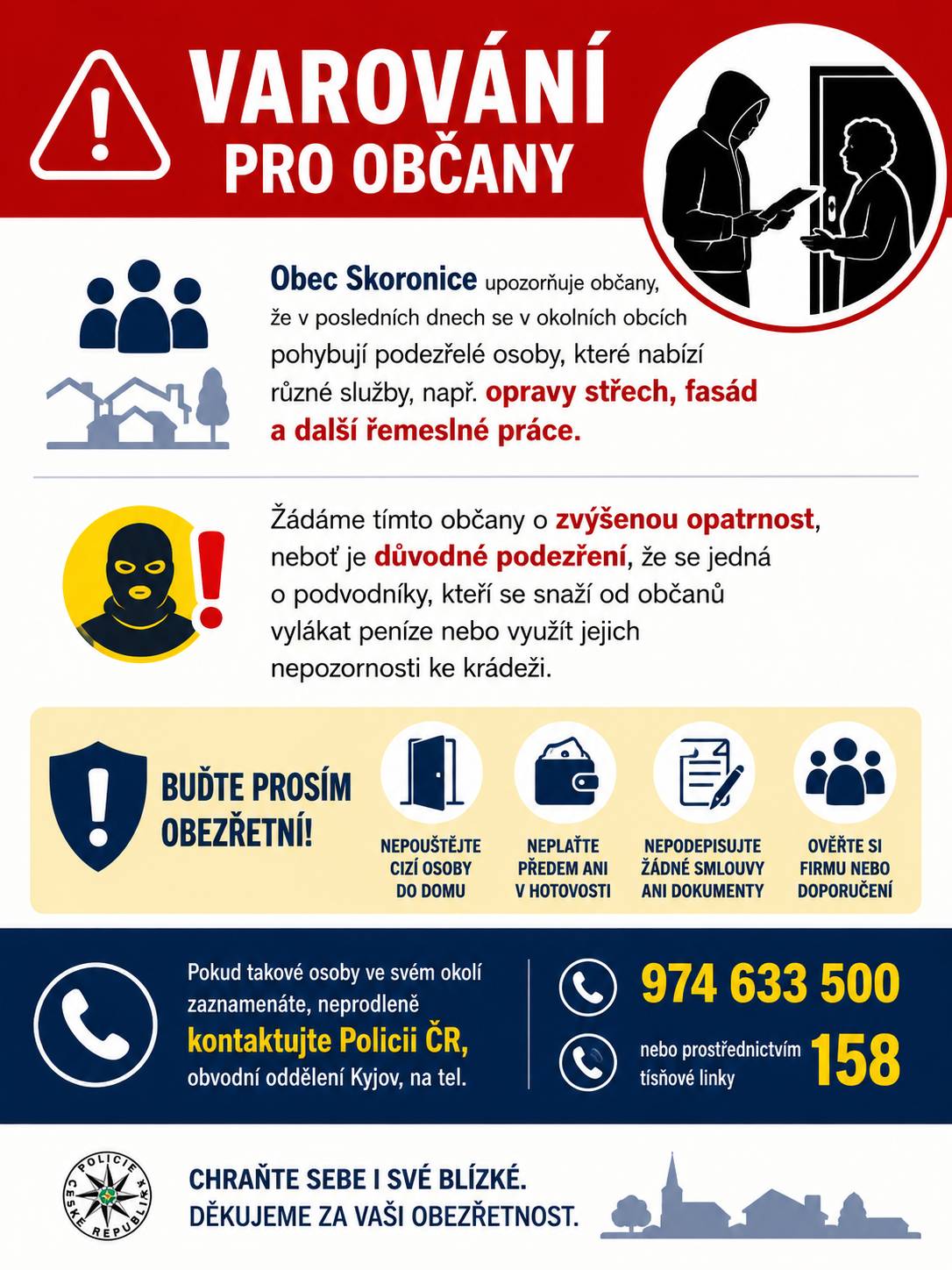 Obec Skoronice upozorňuje občany, že v posledních dnech se v okolních obcích pohybují podezřelé osoby, které nabízí různé služby, např. opravy střech, fasád a další řemeslné práce. Žádáme tímto občany o zvýšenou opatrnost, neboť existuje důvodné podezření, že se jedná o podvodníky, kteří se snaží od občanů vylákat peníze nebo využít jejich nepozornosti ke krádeži. Buďte prosím obezřetní a pokud takové osoby ve svém okolí zaznamenáte, neprodleně kontaktujte Policii ČR, obvodní oddělení Kyjov, na tel. 974 633 500 nebo prostřednictvím tísňové linky 158.