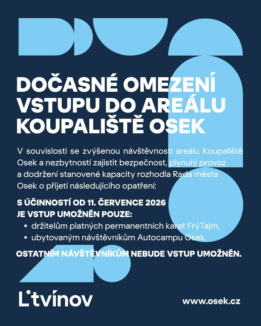 V souvislosti se zvýšenou návštěvností areálu Koupaliště Osek a nezbytností zajistit bezpečnost, plynulý provoz a dodržení stanovené kapacity rozhodla Rada města Osek o přijetí následujícího opatření: S účinností od 11. července 2026 je vstup do areálu umožněn pouze: ·         držitelům platných permanentních karet FrýTajm, ·         ubytovaným návštěvníkům Autocampu Osek. Ostatním návštěvníkům nebude vstup umožněn. Více informací naleznete na webových stránkách města Osek: https://www.osek.cz/mesto/aktuality-1/dulezite-upozorneni-docasne-omezeni-vstupu-do-arealu-koupaliste-1182cs.html