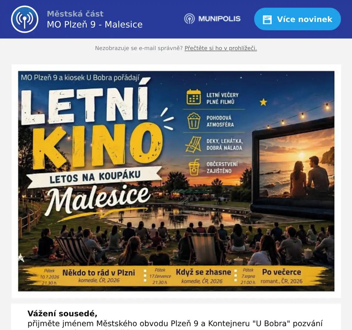 Vážení sousedé, přijměte jménem Městského obvodu Plzeň 9 a Kontejneru "U Bobra" pozvání na Malesický filmový letňák.   Letos se uskuteční už posedmé, ale tentokrát na jiném místě a trochu jinak než v minulých letech. Promítat se bude tři pátky během července a srpna v areálu přírodní nádrže u řeky Mže. Na programu budou nejnovější české komedie: 10. července od 21.30 h. - Někdo to rád v Plzni 17.července od 21.30 h. - Když se zhasne 7. srpna od 21.00 h . - Po večerce Občerstvení zajištěno, sezení na lavicích nebo na vlastních dekách, vstupné dobrovolné.   Těšíme se na setkání s Vámi, poprvé už tento pátek.   Aleš Tolar, starosta MO Plzeň 9 Marek Semhric, kontejner U Bobra