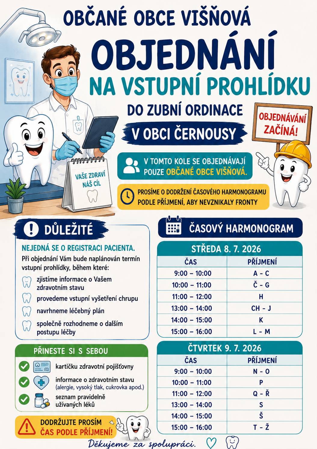 Objednání na vstupní prohlídku proběhne v tomto kole pouze pro občany Obce Višňová dle časového harmonogramu níže, nutné dodržovat, ať se netvoří fronty! Nepůjde o registraci pacienta, ale o naplánování vstupní prohlídky, na které si získáme informace o pacientovi (jeho zdravotní stav a léky, které užívá). Provedeme vstupní kontrolu a navrhneme léčebný plán ošetření, se kterým pacient pak bude či nebude souhlasit. S sebou tedy občané musí přinést kartičku zdravotní pojišťovny, vědět informace o zdravotním stavu (vysoký tlak, alergie,…) a seznam léků, které užívají.