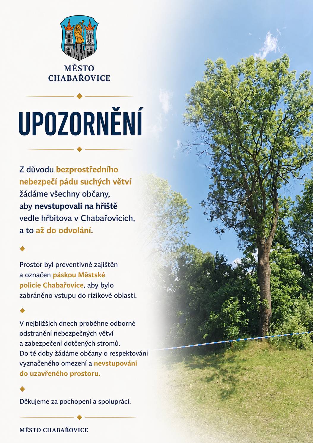 Z důvodu bezprostředního nebezpečí pádu suchých větví žádáme všechny občany, aby nevstupovali na hřiště vedle hřbitova v Chabařovicích, a to až do odvolání. Prostor byl preventivně zajištěn a označen páskou Městské policie Chabařovice, aby bylo zabráněno vstupu do rizikové oblasti. V nejbližších dnech proběhne odborné odstranění nebezpečných větví a zabezpečení dotčených stromů. Do té doby žádáme občany o respektování vyznačeného omezení a nevstupování do uzavřeného prostoru. Děkujeme za pochopení a spolupráci.