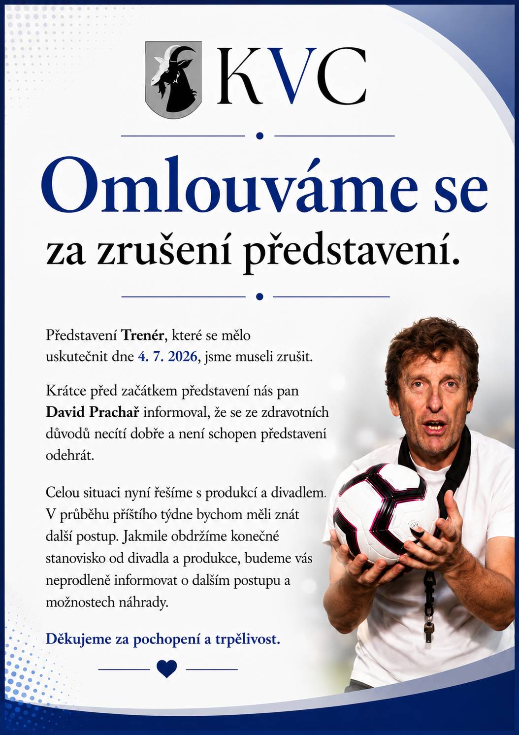 Představení Trenér, které se mělo uskutečnit dne 4. 7. 2026, jsme museli zrušit. Krátce před začátkem představení nás pan David Prachař informoval, že se ze zdravotních důvodů necítí dobře a není schopen představení odehrát. Celou situaci nyní řešíme s produkcí a divadlem. V průběhu příštího týdne bychom měli znát další postup. Jakmile obdržíme konečné stanovisko od divadla a produkce, budeme vás neprodleně informovat o dalším postupu a možnostech náhrady. Děkujeme za pochopení a trpělivost.