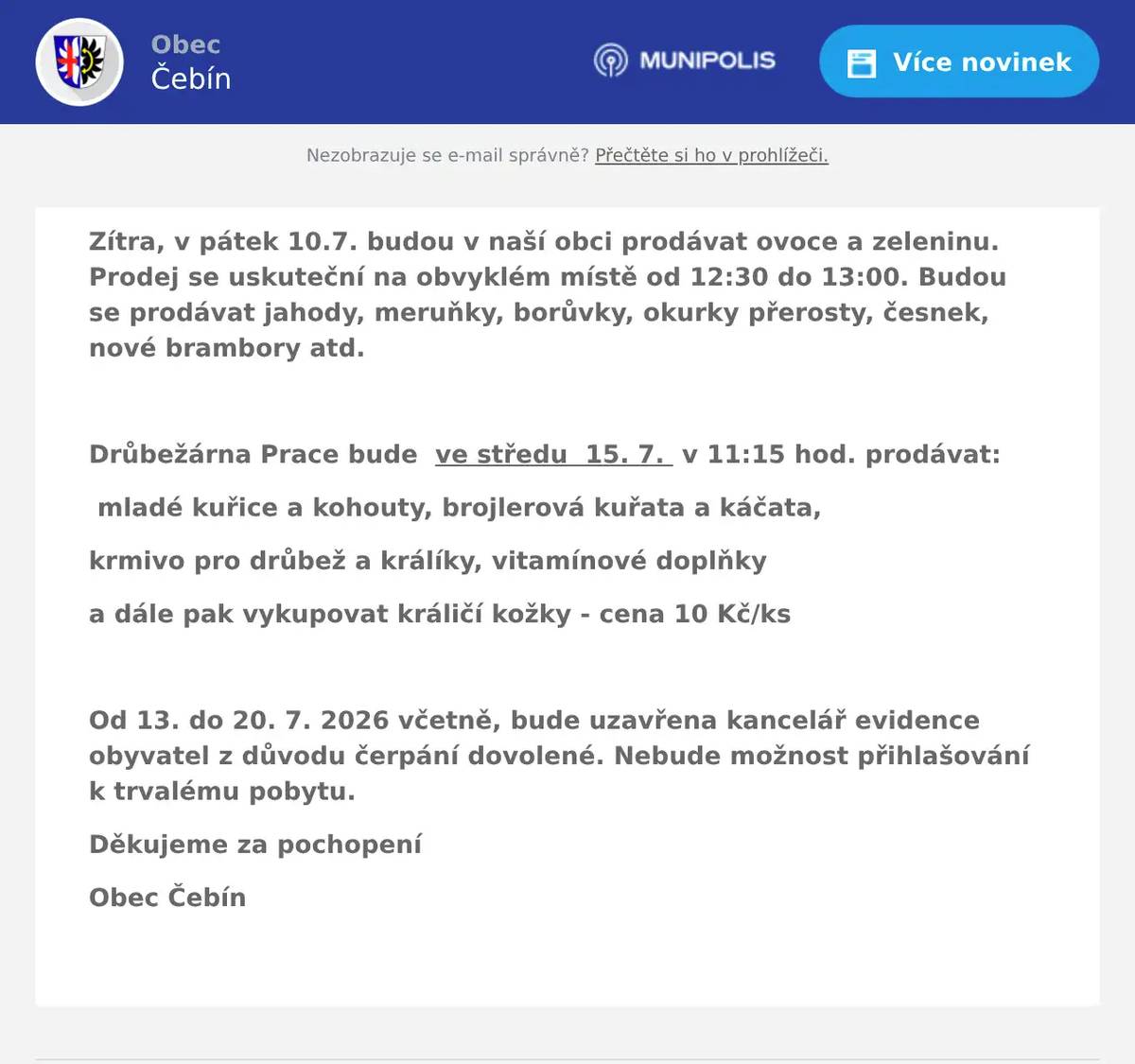 Zítra, v pátek 10.7. budou v naší obci prodávat ovoce a zeleninu. Prodej se uskuteční na obvyklém místě od 12:30 do 13:00. Budou se prodávat jahody, meruňky, borůvky, okurky přerosty, česnek, nové brambory atd.  Drůbežárna Prace bude  ve středu  15. 7.  v 11:15 hod. prodávat: mladé kuřice a kohouty, brojlerová kuřata a káčata, krmivo pro drůbež a králíky, vitamínové doplňky a dále pak vykupovat králičí kožky - cena 10 Kč/ks  Od 13. do 20. 7. 2026 včetně, bude uzavřena kancelář evidence obyvatel z důvodu čerpání dovolené. Nebude možnost přihlašování k trvalému pobytu. Děkujeme za pochopení Obec Čebín 