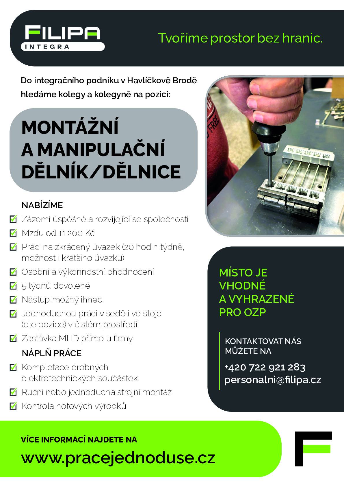 Nabídka práce: montážní a manipulační dělník/dělnice (Havlíčkův Brod) Integrační podnik v Havlíčkově Brodě hledá kolegy a kolegyně na pozici montážní a manipulační dělník/dělnice. Místo je vhodné a vyhrazené pro OZP. Co nabízíme  Mzda od 11 200 Kč Zkrácený úvazek 20 hodin týdně (možnost i kratšího úvazku) Osobní a výkonnostní ohodnocení 5 týdnů dovolené Nástup možný ihned Jednoduchá práce v sedě i ve stoje (dle pozice) v čistém prostředí Zastávka MHD přímo u firmy  Náplň práce  Kompletace drobných elektrotechnických součástek Ruční nebo jednoduchá strojní montáž Kontrola hotových výrobků  Kontakt  Telefon: +420 722 921 283 E-mail: personalni@filipa.cz Více informací: www.pracejednoduse.cz