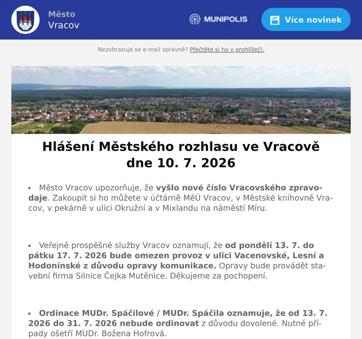 Město Vracov upozorňuje, že vyšlo nové číslo Vracovského zpravodaje. Zakoupit si ho můžete v účtárně MěÚ Vracov, v Městské knihovně Vracov, v pekárně v ulici Okružní a v Mixlandu na náměstí Míru.  Veřejně prospěšné služby Vracov oznamují, že od pondělí 13. 7. do pátku 17. 7. 2026 bude omezen provoz v ulici Vacenovské, Lesní a Hodonínské z důvodu opravy komunikace. Opravy bude provádět stavební firma Silnice Čejka Mutěnice. Děkujeme za pochopení.  Ordinace MUDr. Spáčilové / MUDr. Spáčila oznamuje, že od 13. 7. 2026 do 31. 7. 2026 nebude ordinovat z důvodu dovolené. Nutné případy ošetří MUDr. Božena Hofrová.  Společnost EG-D, a.s. oznamuje přerušení dodávky elektrické energie ve čtvrtek 16. 7. 2026 od 7:45 do 15:15 hod. v části ul. Jezerní od čp. 431 a 789 po ul. Skoronská (netýká se čp. 678) a v části ul. Skoronská od čp. 543 a 821 po ul. Jezerní.  Společnost Sunny Power s 16-letou zkušeností v oboru nabízí profesionální realizaci fotovoltaických systémů na klíč pro rodinné domy, firmy a bytová družstva. Novým doplňkem služeb jsou i klimatizace. Vy určujte, kolik zaplatíte za své energie. Kontakt: 604 618 098.  Prodejce z Vracova nabízí palivové dřevo. Měkké 900Kč/prm a tvrdé 1400Kč/prm. Možnost i štípané, délky dle zákazníka. Tel. 731 771 709.  Květinové studio U Mišáka ve Bzenci oznamuje, že od 12. 7. do 26. 7. 2026 bude zavřeno. Pan Michal Přemysl děkuje za pochopení.  V pátek 10. 7. 2026 byla nalezena v ulici Vypálené klíčenka s klíčem a přívěsky. Kdo klíč postrádá, ať si ho vyzvedne v účtárně MěÚ Vracov.  Městský kulturní klub Vracov Vás zve do letního kina. V pátek 10. 7. 2026 promítáme novou českou komedii Někdo to rád v Plzni(od tvůrců filmového hitu Ženy v běhu). Začátek promítání je ve 21:30 hodin. Občerstvení zajištěno. Vstupné dobrovolné.  Dechová hudba Vracovjáci Vás zve na Výroční koncert a otevřené sklepy v sobotu 11. 7. 2026 od 17:00 hodin v Barákách u lisu. Vstupné dobrovolné. Od 16:00 budou otevřené sklepy. Program: 17:00 DH Západská (Holandsko), 18:00 DH Vracovjáci, 19:00 DH Západská (Holandsko) a od 20:00 večerní zábava s DH Horenka. Mluveným slovem bude provázet moderátor Jiří Kokmotos. Občerstvení: žebro na grilu, bůček na grilu, grilované makrely, uzené cigáro, párek v rohlíku, pivo, limo.