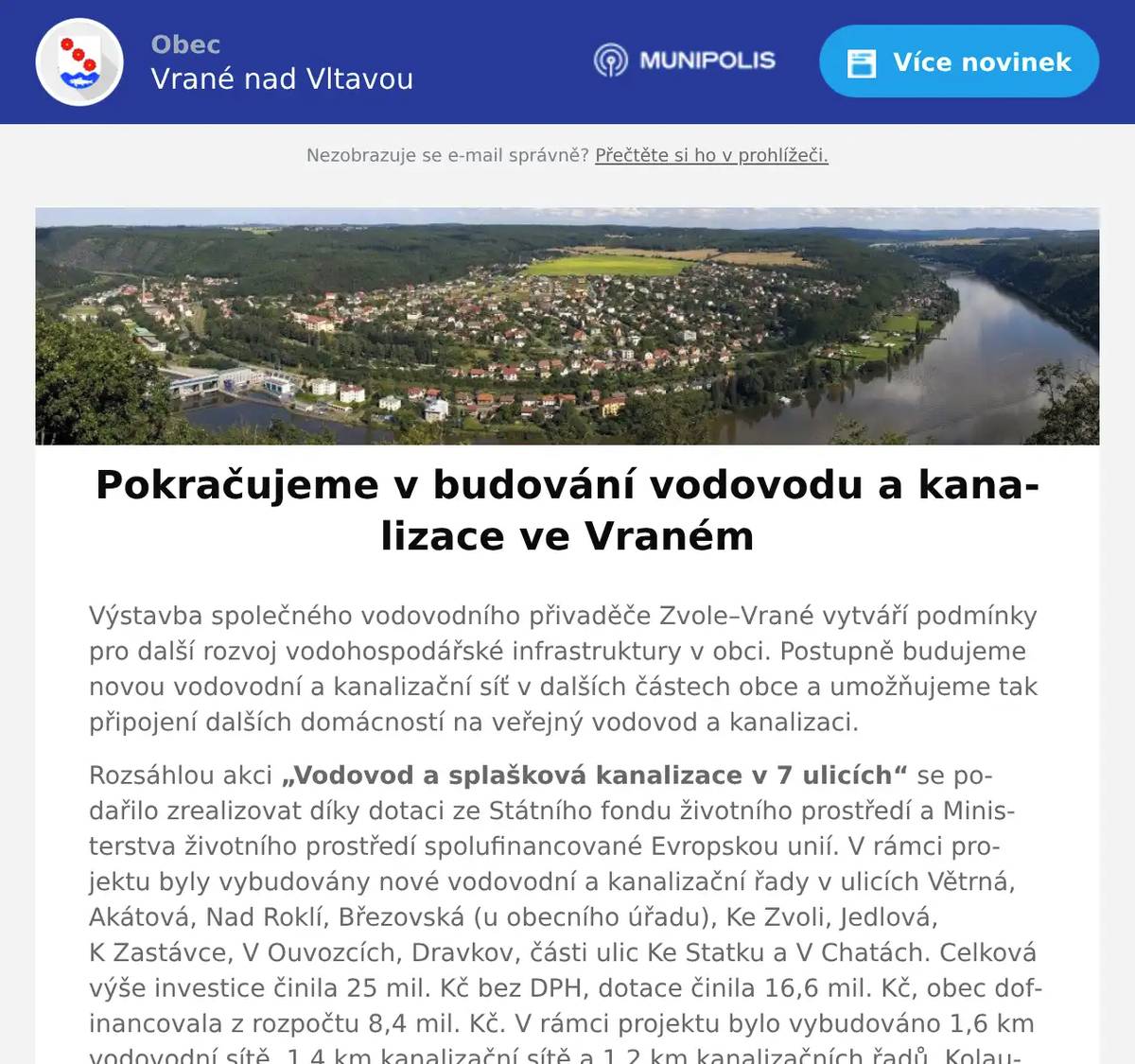Výstavba společného vodovodního přivaděče Zvole–Vrané vytváří podmínky pro další rozvoj vodohospodářské infrastruktury v obci. Postupně budujeme novou vodovodní a kanalizační síť v dalších částech obce a umožňujeme tak připojení dalších domácností na veřejný vodovod a kanalizaci. Rozsáhlou akci „Vodovod a splašková kanalizace v 7 ulicích“ se podařilo zrealizovat díky dotaci ze Státního fondu životního prostředí a Ministerstva životního prostředí spolufinancované Evropskou unií. V rámci projektu byly vybudovány nové vodovodní a kanalizační řady v ulicích Větrná, Akátová, Nad Roklí, Březovská (u obecního úřadu), Ke Zvoli, Jedlová, K Zastávce, V Ouvozcích, Dravkov, části ulic Ke Statku a V Chatách. Celková výše investice činila 25 mil. Kč bez DPH, dotace činila 16,6 mil. Kč, obec dofinancovala z rozpočtu 8,4 mil. Kč. V rámci projektu bylo vybudováno 1,6 km vodovodní sítě, 1,4 km kanalizační sítě a 1,2 km kanalizačních řadů. Kolaudace stavby proběhla v lednu 2026. Na novou infrastrukturu bude možné připojit více než 120 obyvatel. V lokalitě Nová Březová jsme zahájili stavební práce na budování nových vodovodních a kanalizačních řadů v části ulice Lesní, V Zahradách a V Polích. Předpokládaná hodnota této investice činí 8,5 mil. Kč bez DPH. V současné době vyřizujeme získání stavebního povolení na prodloužení vodovodní a kanalizační sítě v částech ulic Vltavská a V Chatách. Předpokládané získání tohoto povolení je září 2026. Budování vodovodní a kanalizační sítě představuje dlouhodobý proces a významné investice. Jsme rádi, že se nám daří postupně zlepšovat podmínky pro život ve Vraném a rozšiřovat možnosti napojení pro stále více domácností.
