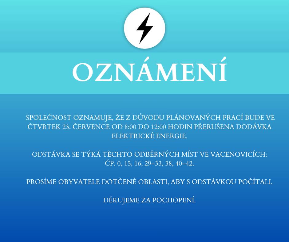 Společnost oznamuje, že z důvodu plánovaných prací bude ve čtvrtek 23. července od 8:00 do 12:00 hodin přerušena dodávka elektrické energie. Odstávka se týká těchto odběrných míst ve Vacenovicích: čp. 0, 15, 16, 29–33, 38, 40–42. Prosíme obyvatele dotčené oblasti, aby s odstávkou počítali. Děkujeme za pochopení.