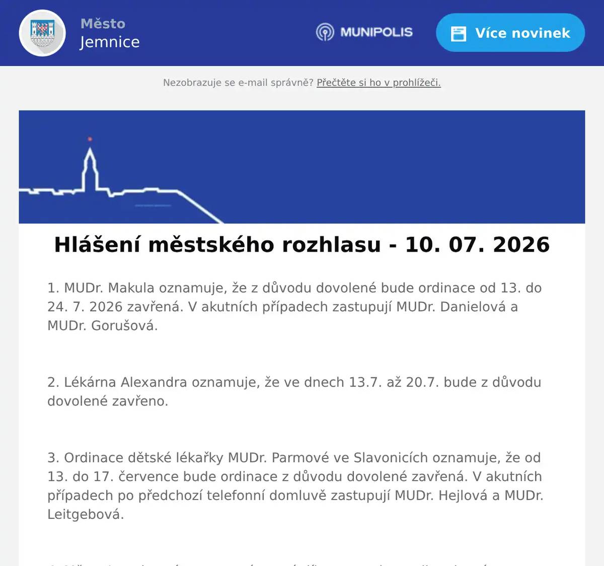 1. MUDr. Makula oznamuje, že z důvodu dovolené bude ordinace od 13. do 24. 7. 2026 zavřená. V akutních případech zastupují MUDr. Danielová a MUDr. Gorušová.  2. Lékárna Alexandra oznamuje, že ve dnech 13.7. až 20.7. bude z důvodu dovolené zavřeno.  3. Ordinace dětské lékařky MUDr. Parmové ve Slavonicích oznamuje, že od 13. do 17. července bude ordinace z důvodu dovolené zavřená. V akutních případech po předchozí telefonní domluvě zastupují MUDr. Hejlová a MUDr. Leitgebová.  4. Město Jemnice vás zve na výtvarné dílny pro celou rodinu, které proběhnou v úterý 14. července od 10:00 do 16:00 hodin na zámku v Jemnici. Poplatek za výtvarný materiál je 50 Kč.  5. Soukromý prodejce oznamuje, že bude v sobotu 11. července prodávat od 09:00 hodin u KD Jemnice meruňky.