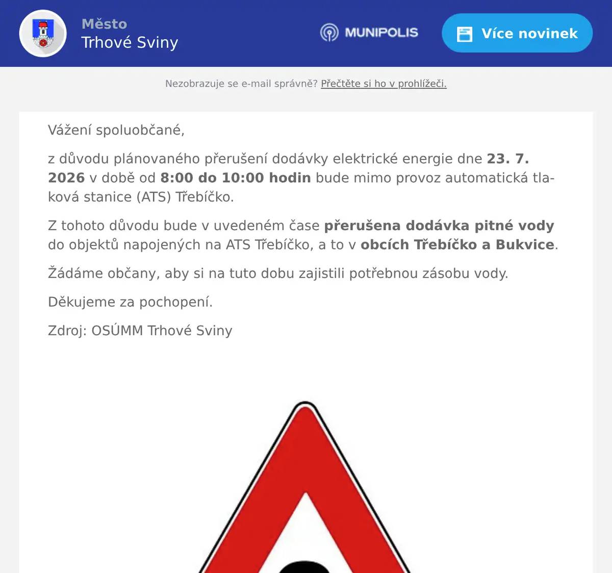 Vážení spoluobčané, z důvodu plánovaného přerušení dodávky elektrické energie dne 23. 7. 2026 v době od 8:00 do 10:00 hodin bude mimo provoz automatická tlaková stanice (ATS) Třebíčko. Z tohoto důvodu bude v uvedeném čase přerušena dodávka pitné vody do objektů napojených na ATS Třebíčko, a to v obcích Třebíčko a Bukvice. Žádáme občany, aby si na tuto dobu zajistili potřebnou zásobu vody. Děkujeme za pochopení. Zdroj: OSÚMM Trhové Sviny 
