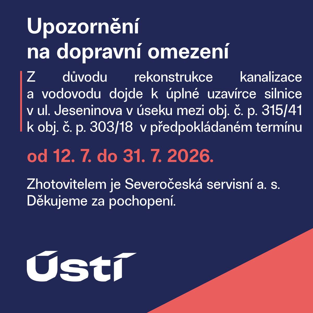 Z důvodu rekonstrukce kanalizace a vodovodu dojde k úplné uzavírce silnice v ul. Jeseninova v úseku mezi obj. č. p. 315/41 k obj. č. p. 303/18 v předpokládaném termínu od 12. 7. do 31. 7. 2026. Zhotovitelem je Severočeská servisní a. s. Děkujeme za pochopení.